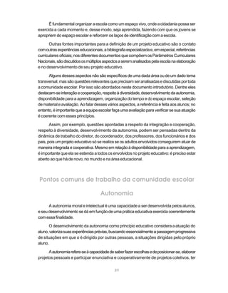 É fundamental organizar a escola como um espaço vivo, onde a cidadania possa ser
exercida a cada momento e, desse modo, seja aprendida, fazendo com que os jovens se
apropriem do espaço escolar e reforcem os laços de identificação com a escola.

       Outras fontes importantes para a definição de um projeto educativo são o contato
com outras experiências educacionais, a bibliografia especializada e, em especial, referências
curriculares oficiais; nos diferentes documentos que compõem os Parâmetros Curriculares
Nacionais, são discutidos os múltiplos aspectos a serem analisados pela escola na elaboração
e no desenvolvimento de seu projeto educativo.

      Alguns desses aspectos não são específicos de uma dada área ou de um dado tema
transversal, mas são questões relevantes que precisam ser analisadas e discutidas por toda
a comunidade escolar. Por isso são abordados neste documento introdutório. Dentre eles
destacam-se interação e cooperação, respeito à diversidade, desenvolvimento da autonomia,
disponibilidade para a aprendizagem, organização do tempo e do espaço escolar, seleção
de material e avaliação. Ao falar desses vários aspectos, a referência é feita aos alunos; no
entanto, é importante que a equipe escolar faça uma avaliação para verificar se sua atuação
é coerente com esses princípios.

       Assim, por exemplo, questões apontadas a respeito da integração e cooperação,
respeito à diversidade, desenvolvimento da autonomia, podem ser pensadas dentro da
dinâmica de trabalho do diretor, do coordenador, dos professores, dos funcionários e dos
pais, pois um projeto educativo só se realiza se os adultos envolvidos conseguirem atuar de
maneira integrada e cooperativa. Mesmo em relação à disponibilidade para a aprendizagem,
é importante que ela se estenda a todos os envolvidos no projeto educativo: é preciso estar
aberto ao que há de novo, no mundo e na área educacional.



Pontos comuns de trabalho da comunidade escolar

                                     Autonomia
      A autonomia moral e intelectual é uma capacidade a ser desenvolvida pelos alunos,
e seu desenvolvimento se dá em função de uma prática educativa exercida coerentemente
com essa finalidade.

       O desenvolvimento da autonomia como princípio educativo considera a atuação do
aluno, valoriza suas experiências prévias, buscando essencialmente a passagem progressiva
de situações em que o é dirigido por outras pessoas, a situações dirigidas pelo próprio
aluno.

      A autonomia refere-se à capacidade de saber fazer escolhas e de posicionar-se, elaborar
projetos pessoais e participar enunciativa e cooperativamente de projetos coletivos, ter

                                             89
 