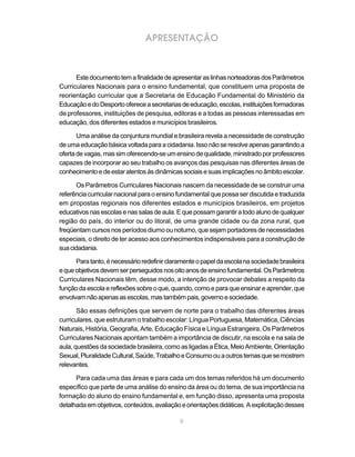 APRESENTAÇÃO



      Este documento tem a finalidade de apresentar as linhas norteadoras dos Parâmetros
Curriculares Nacionais para o ensino fundamental, que constituem uma proposta de
reorientação curricular que a Secretaria de Educação Fundamental do Ministério da
Educação e do Desporto oferece a secretarias de educação, escolas, instituições formadoras
de professores, instituições de pesquisa, editoras e a todas as pessoas interessadas em
educação, dos diferentes estados e municípios brasileiros.

       Uma análise da conjuntura mundial e brasileira revela a necessidade de construção
de uma educação básica voltada para a cidadania. Isso não se resolve apenas garantindo a
oferta de vagas, mas sim oferecendo-se um ensino de qualidade, ministrado por professores
capazes de incorporar ao seu trabalho os avanços das pesquisas nas diferentes áreas de
conhecimento e de estar atentos às dinâmicas sociais e suas implicações no âmbito escolar.

       Os Parâmetros Curriculares Nacionais nascem da necessidade de se construir uma
referência curricular nacional para o ensino fundamental que possa ser discutida e traduzida
em propostas regionais nos diferentes estados e municípios brasileiros, em projetos
educativos nas escolas e nas salas de aula. E que possam garantir a todo aluno de qualquer
região do país, do interior ou do litoral, de uma grande cidade ou da zona rural, que
freqüentam cursos nos períodos diurno ou noturno, que sejam portadores de necessidades
especiais, o direito de ter acesso aos conhecimentos indispensáveis para a construção de
sua cidadania.

      Para tanto, é necessário redefinir claramente o papel da escola na sociedade brasileira
e que objetivos devem ser perseguidos nos oito anos de ensino fundamental. Os Parâmetros
Curriculares Nacionais têm, desse modo, a intenção de provocar debates a respeito da
função da escola e reflexões sobre o que, quando, como e para que ensinar e aprender, que
envolvam não apenas as escolas, mas também pais, governo e sociedade.

       São essas definições que servem de norte para o trabalho das diferentes áreas
curriculares, que estruturam o trabalho escolar: Língua Portuguesa, Matemática, Ciências
Naturais, História, Geografia, Arte, Educação Física e Língua Estrangeira. Os Parâmetros
Curriculares Nacionais apontam também a importância de discutir, na escola e na sala de
aula, questões da sociedade brasileira, como as ligadas a Ética, Meio Ambiente, Orientação
Sexual, Pluralidade Cultural, Saúde, Trabalho e Consumo ou a outros temas que se mostrem
relevantes.

      Para cada uma das áreas e para cada um dos temas referidos há um documento
específico que parte de uma análise do ensino da área ou do tema, de sua importância na
formação do aluno do ensino fundamental e, em função disso, apresenta uma proposta
detalhada em objetivos, conteúdos, avaliação e orientações didáticas. A explicitação desses

                                             9
 
