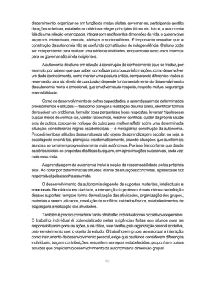 discernimento, organizar-se em função de metas eleitas, governar-se, participar da gestão
de ações coletivas, estabelecer critérios e eleger princípios éticos etc. Isto é, a autonomia
fala de uma relação emancipada, íntegra com as diferentes dimensões da vida, o que envolve
aspectos intelectuais, morais, afetivos e sociopolíticos. É importante ressaltar que a
construção da autonomia não se confunde com atitudes de independência. O aluno pode
ser independente para realizar uma série de atividades, enquanto seus recursos internos
para se governar são ainda incipientes.

      A autonomia do aluno em relação à construção do conhecimento (que se traduz, por
exemplo, por saber o que quer saber, como fazer para buscar informações, como desenvolver
um dado conhecimento, como manter uma postura crítica, comparando diferentes visões e
reservando para si o direito de conclusão) depende fundamentalmente do desenvolvimento
da autonomia moral e emocional, que envolvem auto-respeito, respeito mútuo, segurança
e sensibilidade.

      Como no desenvolvimento de outras capacidades, a aprendizagem de determinados
procedimentos e atitudes — tais como planejar a realização de uma tarefa, identificar formas
de resolver um problema, formular boas perguntas e boas respostas, levantar hipóteses e
buscar meios de verificá-las, validar raciocínios, resolver conflitos, cuidar da própria saúde
e da de outros, colocar-se no lugar do outro para melhor refletir sobre uma determinada
situação, considerar as regras estabelecidas — é meio para a construção da autonomia.
Procedimentos e atitudes dessa natureza são objeto de aprendizagem escolar, ou seja, a
escola pode ensiná-los, planejada e sistematicamente, criando situações que auxiliem os
alunos a se tornarem progressivamente mais autônomos. Por isso é importante que desde
as séries iniciais as propostas didáticas busquem, em aproximações sucessivas, cada vez
mais essa meta.

      A aprendizagem da autonomia inclui a noção da responsabilidade pelos próprios
atos. Ao optar por determinadas atitudes, diante de situações concretas, a pessoa se faz
responsável pela escolha assumida.

      O desenvolvimento da autonomia depende de suportes materiais, intelectuais e
emocionais. No início da escolaridade, a intervenção do professor é mais intensa na definição
desses suportes: tempo e forma de realização das atividades, organização dos grupos,
materiais a serem utilizados, resolução de conflitos, cuidados físicos, estabelecimentos de
etapas para a realização das atividades.

       Também é preciso considerar tanto o trabalho individual como o coletivo-cooperativo.
O trabalho individual é potencializado pelas exigências feitas aos alunos para se
responsabilizarem por suas ações, suas idéias, suas tarefas, pela organização pessoal e coletiva,
pelo envolvimento com o objeto de estudo. O trabalho em grupo, ao valorizar a interação
como instrumento de desenvolvimento pessoal, exige que os alunos considerem diferenças
individuais, tragam contribuições, respeitem as regras estabelecidas, proponham outras
atitudes que propiciem o desenvolvimento da autonomia na dimensão grupal.


                                               90
 