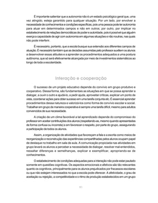 É importante salientar que a autonomia não é um estado psicológico geral que, uma
vez atingido, esteja garantido para qualquer situação. Por um lado, por envolver a
necessidade de conhecimentos e condições específicas, pois uma pessoa pode ter autonomia
para atuar em determinados campos e não em outros; por outro, por implicar no
estabelecimento de relações democráticas de poder e autoridade, pois é possível que alguém
exerça a capacidade de agir com autonomia em algumas situações e não noutras, nas quais
não pode interferir.

      É necessário, portanto, que a escola busque sua extensão aos diferentes campos de
atuação. É necessário também que as decisões assumidas pelo professor auxiliem os alunos
a desenvolver essas atitudes e a aprender os procedimentos adequados a uma postura
autônoma, que só será efetivamente alcançada por meio de investimentos sistemáticos ao
longo de toda a escolaridade.




                        Interação e cooperação
        O sucesso de um projeto educativo depende do convívio em grupo produtivo e
cooperativo. Dessa forma, são fundamentais as situações em que se possa aprender a
dialogar, a ouvir o outro e ajudá-lo, a pedir ajuda, aproveitar críticas, explicar um ponto de
vista, coordenar ações para obter sucesso em uma tarefa conjunta etc. É essencial aprender
procedimentos dessa natureza e valorizá-los como forma de convívio escolar e social.
Trabalhar em grupo de maneira cooperativa é sempre uma tarefa difícil, mesmo para adultos
convencidos de sua necessidade.

       A criação de um clima favorável a tal aprendizado depende do compromisso do
professor em aceitar contribuições dos alunos (respeitando-as, mesmo quando apresentadas
de forma confusa ou incorreta) e em favorecer o respeito, por parte do grupo, assegurando
a participação de todos os alunos.

      Assim, a organização de atividades que favoreçam a fala e a escrita como meios de
reorganização e reconstrução das experiências compartilhadas pelos alunos ocupam papel
de destaque no trabalho em sala de aula. A comunicação propiciada nas atividades em
grupo levará os alunos a perceber a necessidade de dialogar, resolver mal-entendidos,
ressaltar diferenças e semelhanças, explicar e exemplificar, apropriando-se de
conhecimentos.

      O estabelecimento de condições adequadas para a interação não pode estar pautado
somente em questões cognitivas. Os aspectos emocionais e afetivos são tão relevantes
quanto os cognitivos, principalmente para os alunos prejudicados por fracassos escolares
ou que não estejam interessados no que a escola pode oferecer. A afetividade, o grau de
aceitação ou rejeição, a competitividade e o ritmo de produção estabelecidos em um grupo


                                             91
 