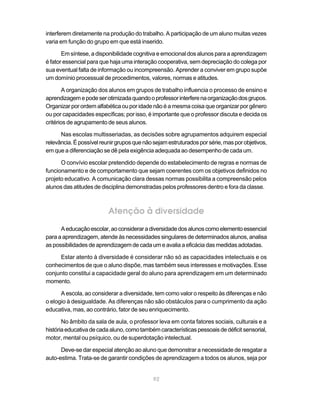 interferem diretamente na produção do trabalho. A participação de um aluno muitas vezes
varia em função do grupo em que está inserido.

       Em síntese, a disponibilidade cognitiva e emocional dos alunos para a aprendizagem
é fator essencial para que haja uma interação cooperativa, sem depreciação do colega por
sua eventual falta de informação ou incompreensão. Aprender a conviver em grupo supõe
um domínio processual de procedimentos, valores, normas e atitudes.

        A organização dos alunos em grupos de trabalho influencia o processo de ensino e
aprendizagem e pode ser otimizada quando o professor interfere na organização dos grupos.
Organizar por ordem alfabética ou por idade não é a mesma coisa que organizar por gênero
ou por capacidades específicas; por isso, é importante que o professor discuta e decida os
critérios de agrupamento de seus alunos.

      Nas escolas multisseriadas, as decisões sobre agrupamentos adquirem especial
relevância. É possível reunir grupos que não sejam estruturados por série, mas por objetivos,
em que a diferenciação se dê pela exigência adequada ao desempenho de cada um.

      O convívio escolar pretendido depende do estabelecimento de regras e normas de
funcionamento e de comportamento que sejam coerentes com os objetivos definidos no
projeto educativo. A comunicação clara dessas normas possibilita a compreensão pelos
alunos das atitudes de disciplina demonstradas pelos professores dentro e fora da classe.



                          Atenção à diversidade
      A educação escolar, ao considerar a diversidade dos alunos como elemento essencial
para a aprendizagem, atende às necessidades singulares de determinados alunos, analisa
as possibilidades de aprendizagem de cada um e avalia a eficácia das medidas adotadas.

     Estar atento à diversidade é considerar não só as capacidades intelectuais e os
conhecimentos de que o aluno dispõe, mas também seus interesses e motivações. Esse
conjunto constitui a capacidade geral do aluno para aprendizagem em um determinado
momento.

      A escola, ao considerar a diversidade, tem como valor o respeito às diferenças e não
o elogio à desigualdade. As diferenças não são obstáculos para o cumprimento da ação
educativa, mas, ao contrário, fator de seu enriquecimento.

       No âmbito da sala de aula, o professor leva em conta fatores sociais, culturais e a
história educativa de cada aluno, como também características pessoais de déficit sensorial,
motor, mental ou psíquico, ou de superdotação intelectual.

      Deve-se dar especial atenção ao aluno que demonstrar a necessidade de resgatar a
auto-estima. Trata-se de garantir condições de aprendizagem a todos os alunos, seja por


                                             92
 