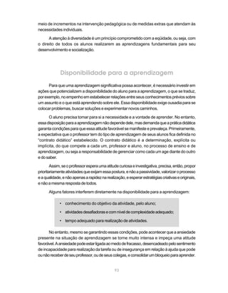 meio de incrementos na intervenção pedagógica ou de medidas extras que atendam às
necessidades individuais.

      A atenção à diversidade é um princípio comprometido com a eqüidade, ou seja, com
o direito de todos os alunos realizarem as aprendizagens fundamentais para seu
desenvolvimento e socialização.




             Disponibilidade para a aprendizagem
      Para que uma aprendizagem significativa possa acontecer, é necessário investir em
ações que potencializem a disponibilidade do aluno para a aprendizagem, o que se traduz,
por exemplo, no empenho em estabelecer relações entre seus conhecimentos prévios sobre
um assunto e o que está aprendendo sobre ele. Essa disponibilidade exige ousadia para se
colocar problemas, buscar soluções e experimentar novos caminhos.

      O aluno precisa tomar para si a necessidade e a vontade de aprender. No entanto,
essa disposição para a aprendizagem não depende dele, mas demanda que a prática didática
garanta condições para que essa atitude favorável se manifeste e prevaleça. Primeiramente,
a expectativa que o professor tem do tipo de aprendizagem de seus alunos fica definida no
“contrato didático” estabelecido. O contrato didático é a determinação, explícita ou
implícita, do que compete a cada um, professor e aluno, no processo de ensino e de
aprendizagem, ou seja a responsabilidade de gerenciar como cada um age diante do outro
e do saber.

        Assim, se o professor espera uma atitude curiosa e investigativa, precisa, então, propor
prioritariamente atividades que exijam essa postura, e não a passividade, valorizar o processo
e a qualidade, e não apenas a rapidez na realização, e esperar estratégias criativas e originais,
e não a mesma resposta de todos.

      Alguns fatores interferem diretamente na disponibilidade para a aprendizagem:

             • conhecimento do objetivo da atividade, pelo aluno;

             • atividades desafiadoras e com nível de complexidade adequado;

             • tempo adequado para realização de atividades.

      No entanto, mesmo se garantindo essas condições, pode acontecer que a ansiedade
presente na situação de aprendizagem se torne muito intensa e impeça uma atitude
favorável. A ansiedade pode estar ligada ao medo de fracasso, desencadeado pelo sentimento
de incapacidade para realização da tarefa ou de insegurança em relação à ajuda que pode
ou não receber de seu professor, ou de seus colegas, e consolidar um bloqueio para aprender.


                                               93
 