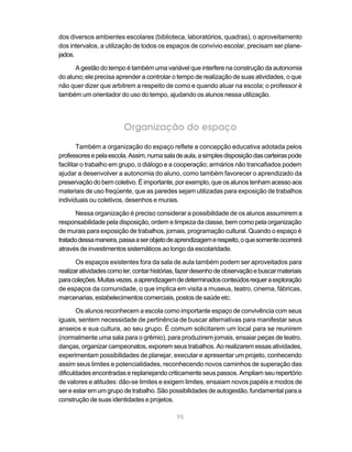dos diversos ambientes escolares (biblioteca, laboratórios, quadras), o aproveitamento
dos intervalos, a utilização de todos os espaços de convívio escolar, precisam ser plane-
jados.

      A gestão do tempo é também uma variável que interfere na construção da autonomia
do aluno; ele precisa aprender a controlar o tempo de realização de suas atividades, o que
não quer dizer que arbitrem a respeito de como e quando atuar na escola; o professor é
também um orientador do uso do tempo, ajudando os alunos nessa utilização.




                         Organização do espaço
        Também a organização do espaço reflete a concepção educativa adotada pelos
professores e pela escola. Assim, numa sala de aula, a simples disposição das carteiras pode
facilitar o trabalho em grupo, o diálogo e a cooperação; armários não trancafiados podem
ajudar a desenvolver a autonomia do aluno, como também favorecer o aprendizado da
preservação do bem coletivo. É importante, por exemplo, que os alunos tenham acesso aos
materiais de uso freqüente, que as paredes sejam utilizadas para exposição de trabalhos
individuais ou coletivos, desenhos e murais.

       Nessa organização é preciso considerar a possibilidade de os alunos assumirem a
responsabilidade pela disposição, ordem e limpeza da classe, bem como pela organização
de murais para exposição de trabalhos, jornais, programação cultural. Quando o espaço é
tratado dessa maneira, passa a ser objeto de aprendizagem e respeito, o que somente ocorrerá
através de investimentos sistemáticos ao longo da escolaridade.

       Os espaços existentes fora da sala de aula também podem ser aproveitados para
realizar atividades como ler, contar histórias, fazer desenho de observação e buscar materiais
para coleções. Muitas vezes, a aprendizagem de determinados conteúdos requer a exploração
de espaços da comunidade, o que implica em visita a museus, teatro, cinema, fábricas,
marcenarias, estabelecimentos comerciais, postos de saúde etc.

       Os alunos reconhecem a escola como importante espaço de convivência com seus
iguais, sentem necessidade de pertinência de buscar alternativas para manifestar seus
anseios e sua cultura, ao seu grupo. É comum solicitarem um local para se reunirem
(normalmente uma sala para o grêmio), para produzirem jornais, ensaiar peças de teatro,
danças, organizar campeonatos, exporem seus trabalhos. Ao realizarem essas atividades,
experimentam possibilidades de planejar, executar e apresentar um projeto, conhecendo
assim seus limites e potencialidades, reconhecendo novos caminhos de superação das
dificuldades encontradas e replanejando criticamente seus passos. Ampliam seu repertório
de valores e atitudes: dão-se limites e exigem limites, ensaiam novos papéis e modos de
ser e estar em um grupo de trabalho. São possibilidades de autogestão, fundamental para a
construção de suas identidades e projetos.

                                             95
 