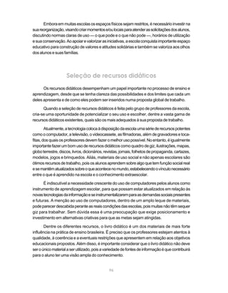 Embora em muitas escolas os espaços físicos sejam restritos, é necessário investir na
sua reorganização, visando criar momentos e/ou locais para atender as solicitações dos alunos,
discutindo normas claras de uso — o que pode e o que não pode —, horários de utilização
e sua conservação. Ao apoiar e valorizar as iniciativas, a escola conquista importante espaço
educativo para construção de valores e atitudes solidárias e também se valoriza aos olhos
dos alunos e suas famílias.




                     Seleção de recursos didáticos
      Os recursos didáticos desempenham um papel importante no processo de ensino e
aprendizagem, desde que se tenha clareza das possibilidades e dos limites que cada um
deles apresenta e de como eles podem ser inseridos numa proposta global de trabalho.

      Quando a seleção de recursos didáticos é feita pelo grupo de professores da escola,
cria-se uma oportunidade de potencializar o seu uso e escolher, dentre a vasta gama de
recursos didáticos existentes, quais são os mais adequados à sua proposta de trabalho.

        Atualmente, a tecnologia coloca à disposição da escola uma série de recursos potentes
como o computador, a televisão, o videocassete, as filmadoras, além de gravadores e toca-
fitas, dos quais os professores devem fazer o melhor uso possível. No entanto, é igualmente
importante fazer um bom uso de recursos didáticos como quadro de giz, ilustrações, mapas,
globo terrestre, discos, livros, dicionários, revistas, jornais, folhetos de propaganda, cartazes,
modelos, jogos e brinquedos. Aliás, materiais de uso social e não apenas escolares são
ótimos recursos de trabalho, pois os alunos aprendem sobre algo que tem função social real
e se mantêm atualizados sobre o que acontece no mundo, estabelecendo o vínculo necessário
entre o que é aprendido na escola e o conhecimento extraescolar.

      É indiscutível a necessidade crescente do uso de computadores pelos alunos como
instrumento de aprendizagem escolar, para que possam estar atualizados em relação às
novas tecnologias da informação e se instrumentalizarem para as demandas sociais presentes
e futuras. A menção ao uso de computadores, dentro de um amplo leque de materiais,
pode parecer descabida perante as reais condições das escolas, pois muitas não têm sequer
giz para trabalhar. Sem dúvida essa é uma preocupação que exige posicionamento e
investimento em alternativas criativas para que as metas sejam atingidas.

       Dentre os diferentes recursos, o livro didático é um dos materiais de mais forte
influência na prática de ensino brasileira. É preciso que os professores estejam atentos à
qualidade, à coerência e a eventuais restrições que apresentem em relação aos objetivos
educacionais propostos. Além disso, é importante considerar que o livro didático não deve
ser o único material a ser utilizado, pois a variedade de fontes de informação é que contribuirá
para o aluno ter uma visão ampla do conhecimento.


                                               96
 