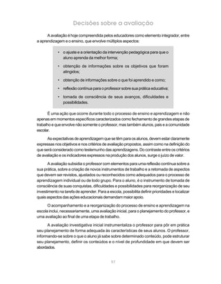 Decisões sobre a avaliação
      A avaliação é hoje compreendida pelos educadores como elemento integrador, entre
a aprendizagem e o ensino, que envolve múltiplos aspectos:

            • o ajuste e a orientação da intervenção pedagógica para que o
              aluno aprenda da melhor forma;

            • obtenção de informações sobre os objetivos que foram
              atingidos;

            • obtenção de informações sobre o que foi aprendido e como;

            • reflexão contínua para o professor sobre sua prática educativa;

            • tomada de consciência de seus avanços, dificuldades e
              possibilidades.

      É uma ação que ocorre durante todo o processo de ensino e aprendizagem e não
apenas em momentos específicos caracterizados como fechamento de grandes etapas de
trabalho e que envolve não somente o professor, mas também alunos, pais e a comunidade
escolar.

      As expectativas de aprendizagem que se têm para os alunos, devem estar claramente
expressas nos objetivos e nos critérios de avaliação propostos, assim como na definição do
que será considerado como testemunho das aprendizagens. Do contraste entre os critérios
de avaliação e os indicadores expressos na produção dos alunos, surge o juízo de valor.

      A avaliação subsidia o professor com elementos para uma reflexão contínua sobre a
sua prática, sobre a criação de novos instrumentos de trabalho e a retomada de aspectos
que devem ser revistos, ajustados ou reconhecidos como adequados para o processo de
aprendizagem individual ou de todo grupo. Para o aluno, é o instrumento de tomada de
consciência de suas conquistas, dificuldades e possibilidades para reorganização de seu
investimento na tarefa de aprender. Para a escola, possibilita definir prioridades e localizar
quais aspectos das ações educacionais demandam maior apoio.

      O acompanhamento e a reorganização do processo de ensino e aprendizagem na
escola inclui, necessariamente, uma avaliação inicial, para o planejamento do professor, e
uma avaliação ao final de uma etapa de trabalho.

      A avaliação investigativa inicial instrumentaliza o professor para pôr em prática
seu planejamento de forma adequada às características de seus alunos. O professor,
informando-se sobre o que o aluno já sabe sobre determinado conteúdo, pode estruturar
seu planejamento, definir os conteúdos e o nível de profundidade em que devem ser
abordados.


                                             97
 