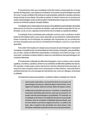 É importante ter claro que a avaliação inicial não implica a instauração de um longo
período de diagnóstico, que acabe por se destacar do processo de aprendizagem que está
em curso, no qual o professor não avança em suas propostas, perdendo o escasso e precioso
tempo escolar de que dispõe. Ela pode se realizar no interior mesmo de um processo de
ensino e aprendizagem, já que os alunos põem inevitavelmente em jogo seus conhecimentos
prévios ao enfrentar qualquer situação didática.

      A avaliação inclui a observação dos avanços e da qualidade da aprendizagem alcançada
pelos alunos ao final de um período de trabalho, seja este determinado pelo fim de um
bimestre, ou de um ano, seja pelo encerramento de um projeto ou seqüência didática.

      A avaliação final é subsidiada pela avaliação contínua, pois o professor recolhe
todas as informações sobre o que o aluno aprendeu ao acompanhá-lo, sistematicamente.
Esses momentos de formalização da avaliação são importantes por se constituírem
em boas situações para que alunos e professores formalizem o que foi e o que não foi
aprendido.

       Para obter informações em relação aos processos de aprendizagem é necessário
considerar a importância de uma diversidade de instrumentos e situações, para possibilitar,
por um lado, avaliar as diferentes capacidades e conteúdos curriculares em jogo, e, por
outro lado, contrastar os dados obtidos e observar a transferência das aprendizagens em
contextos diferentes.

       É fundamental a utilização de diferentes linguagens, como a verbal, a oral, a escrita,
a gráfica, a numérica, a pictórica, de forma a se considerar as diferentes aptidões dos alunos.
Por exemplo, muitas vezes o aluno não domina a escrita suficientemente para expor um
raciocínio mais complexo sobre como compreende um fato histórico, mas pode fazê-lo
perfeitamente bem em uma situação de intercâmbio oral, como em diálogos, entrevistas
ou debates.

      Considerando essas preocupações, o professor realiza a avaliação por meio de:

             • observação sistemática: acompanhamento do processo de
               aprendizagem dos alunos, utilizando alguns instrumentos, como
               registro em tabelas, listas de controle, diário de classe e outros;

             • análise das produções dos alunos: considerar a variedade de
               produções realizadas pelos alunos, para que se possa ter um
               quadro real das aprendizagens conquistadas. Por exemplo: se
               a avaliação se dá sobre a competência dos alunos na produção
               de textos, deve-se considerar a totalidade dessa produção, que
               envolve desde os primeiros registros escritos, no caderno de
               lição, até os registros das atividades de outras áreas e das
               atividades realizadas especificamente para esse aprendizado,


                                              98
 