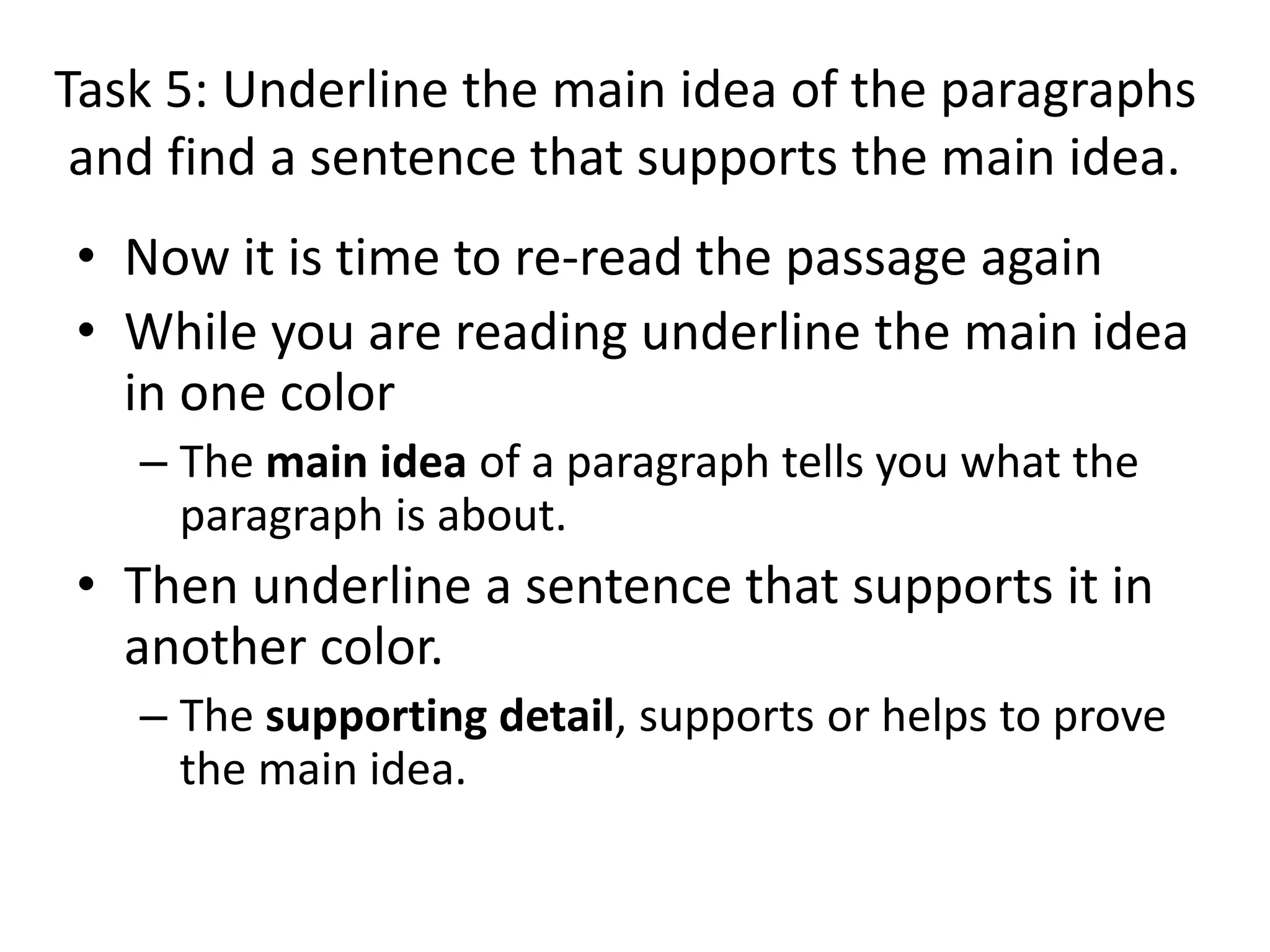 Task 5: Underline the main idea of the paragraphs
and find a sentence that supports the main idea.
• Now it is time to re-read the passage again
• While you are reading underline the main idea
in one color
– The main idea of a paragraph tells you what the
paragraph is about.
• Then underline a sentence that supports it in
another color.
– The supporting detail, supports or helps to prove
the main idea.
 