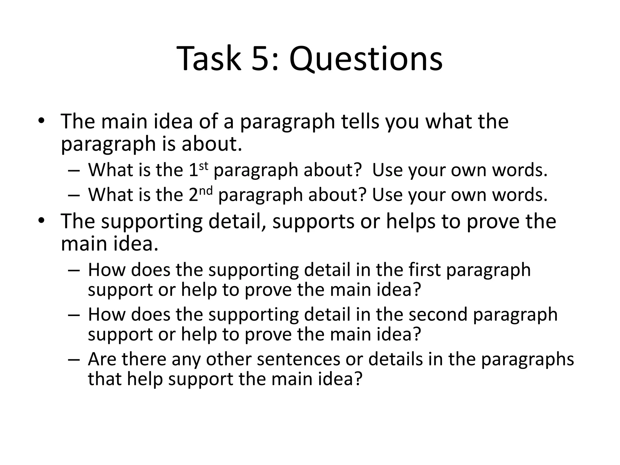 Task 5: Questions
• The main idea of a paragraph tells you what the
paragraph is about.
– What is the 1st paragraph about? Use your own words.
– What is the 2nd paragraph about? Use your own words.
• The supporting detail, supports or helps to prove the
main idea.
– How does the supporting detail in the first paragraph
support or help to prove the main idea?
– How does the supporting detail in the second paragraph
support or help to prove the main idea?
– Are there any other sentences or details in the paragraphs
that help support the main idea?
 