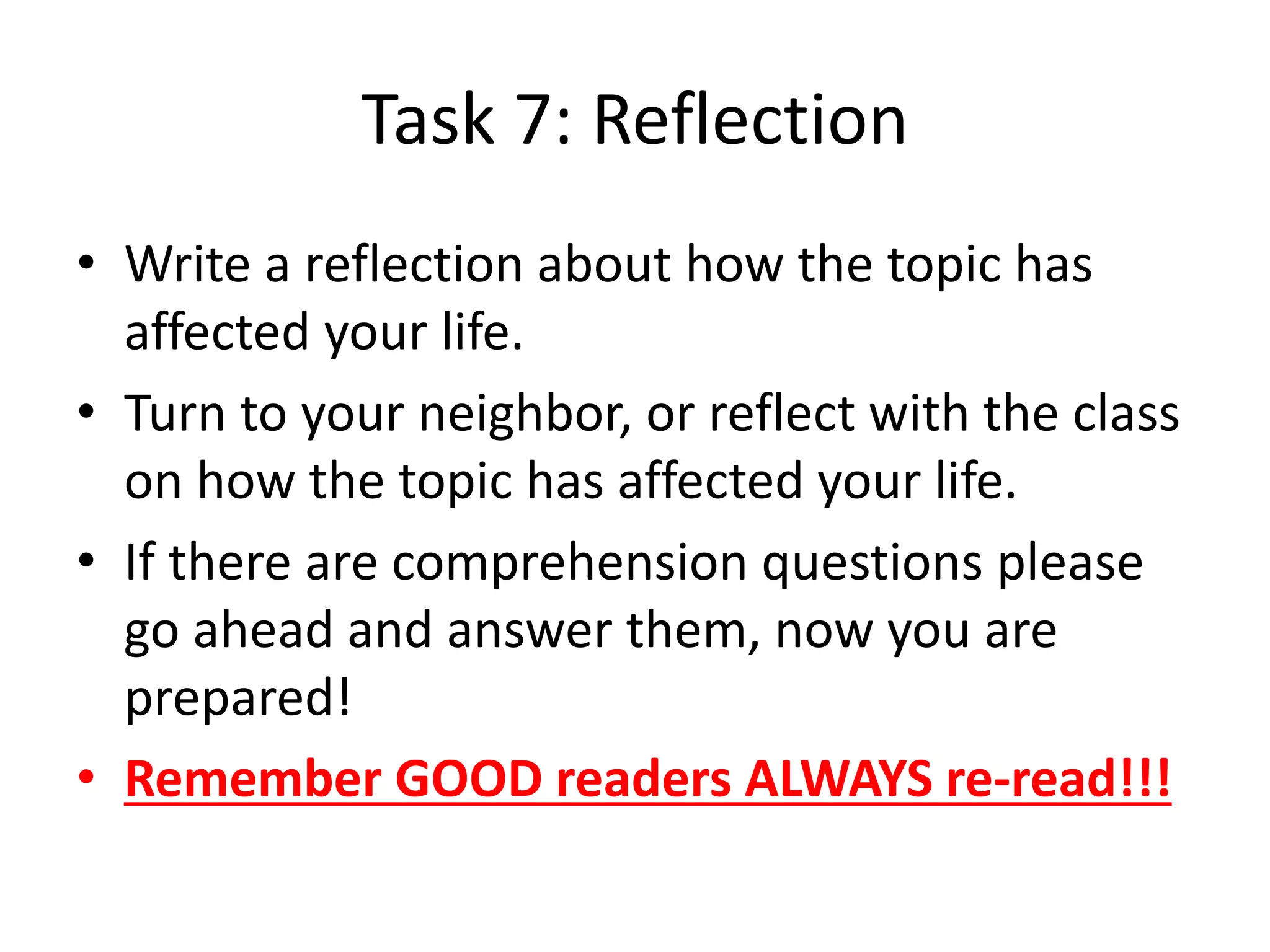 Task 7: Reflection
• Write a reflection about how the topic has
affected your life.
• Turn to your neighbor, or reflect with the class
on how the topic has affected your life.
• If there are comprehension questions please
go ahead and answer them, now you are
prepared!
• Remember GOOD readers ALWAYS re-read!!!
 