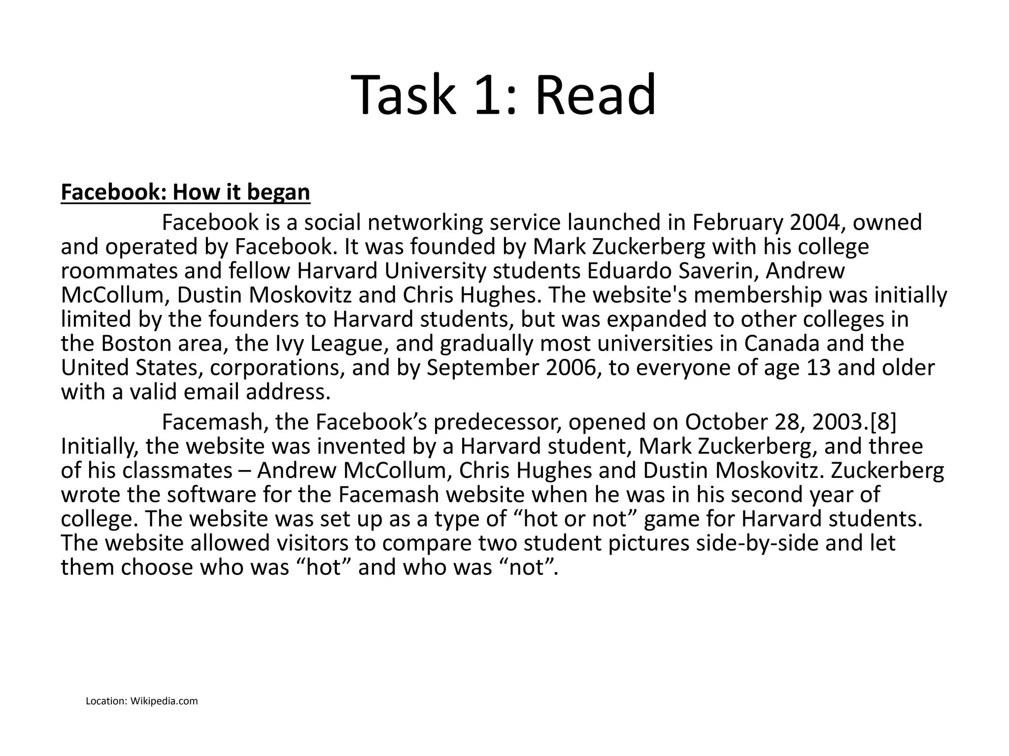 Task 1: Read
Facebook: How it began
Facebook is a social networking service launched in February 2004, owned
and operated by Facebook. It was founded by Mark Zuckerberg with his college
roommates and fellow Harvard University students Eduardo Saverin, Andrew
McCollum, Dustin Moskovitz and Chris Hughes. The website's membership was initially
limited by the founders to Harvard students, but was expanded to other colleges in
the Boston area, the Ivy League, and gradually most universities in Canada and the
United States, corporations, and by September 2006, to everyone of age 13 and older
with a valid email address.
Facemash, the Facebook’s predecessor, opened on October 28, 2003.[8]
Initially, the website was invented by a Harvard student, Mark Zuckerberg, and three
of his classmates – Andrew McCollum, Chris Hughes and Dustin Moskovitz. Zuckerberg
wrote the software for the Facemash website when he was in his second year of
college. The website was set up as a type of “hot or not” game for Harvard students.
The website allowed visitors to compare two student pictures side-by-side and let
them choose who was “hot” and who was “not”.
Location: Wikipedia.com
 