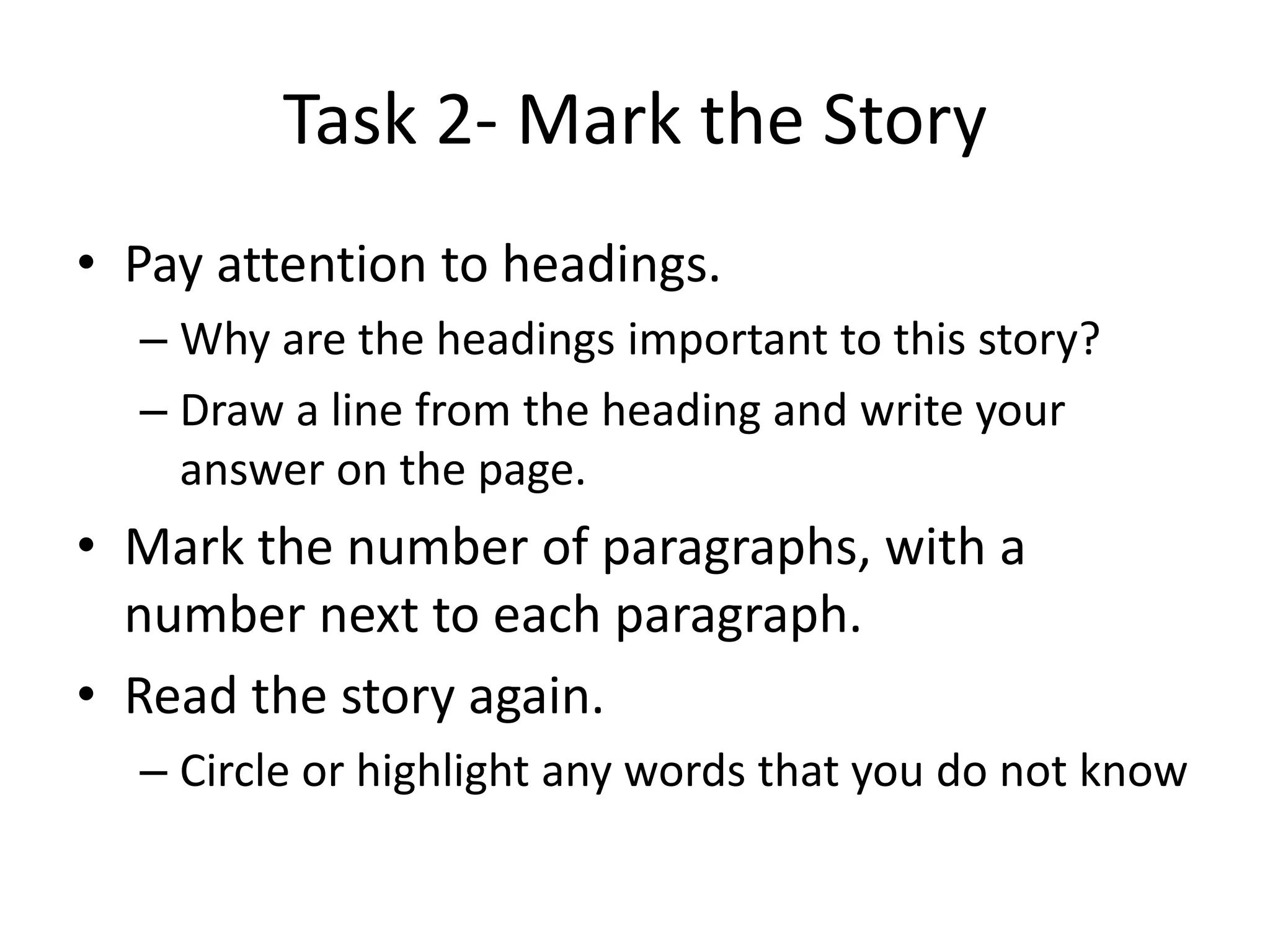 Task 2- Mark the Story
• Pay attention to headings.
– Why are the headings important to this story?
– Draw a line from the heading and write your
answer on the page.
• Mark the number of paragraphs, with a
number next to each paragraph.
• Read the story again.
– Circle or highlight any words that you do not know
 