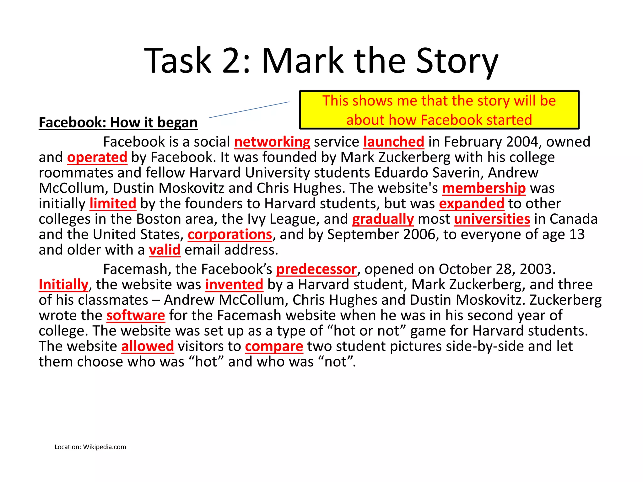 Task 2: Mark the Story
Facebook: How it began
Facebook is a social networking service launched in February 2004, owned
and operated by Facebook. It was founded by Mark Zuckerberg with his college
roommates and fellow Harvard University students Eduardo Saverin, Andrew
McCollum, Dustin Moskovitz and Chris Hughes. The website's membership was
initially limited by the founders to Harvard students, but was expanded to other
colleges in the Boston area, the Ivy League, and gradually most universities in Canada
and the United States, corporations, and by September 2006, to everyone of age 13
and older with a valid email address.
Facemash, the Facebook’s predecessor, opened on October 28, 2003.
Initially, the website was invented by a Harvard student, Mark Zuckerberg, and three
of his classmates – Andrew McCollum, Chris Hughes and Dustin Moskovitz. Zuckerberg
wrote the software for the Facemash website when he was in his second year of
college. The website was set up as a type of “hot or not” game for Harvard students.
The website allowed visitors to compare two student pictures side-by-side and let
them choose who was “hot” and who was “not”.
This shows me that the story will be
about how Facebook started
Location: Wikipedia.com
 