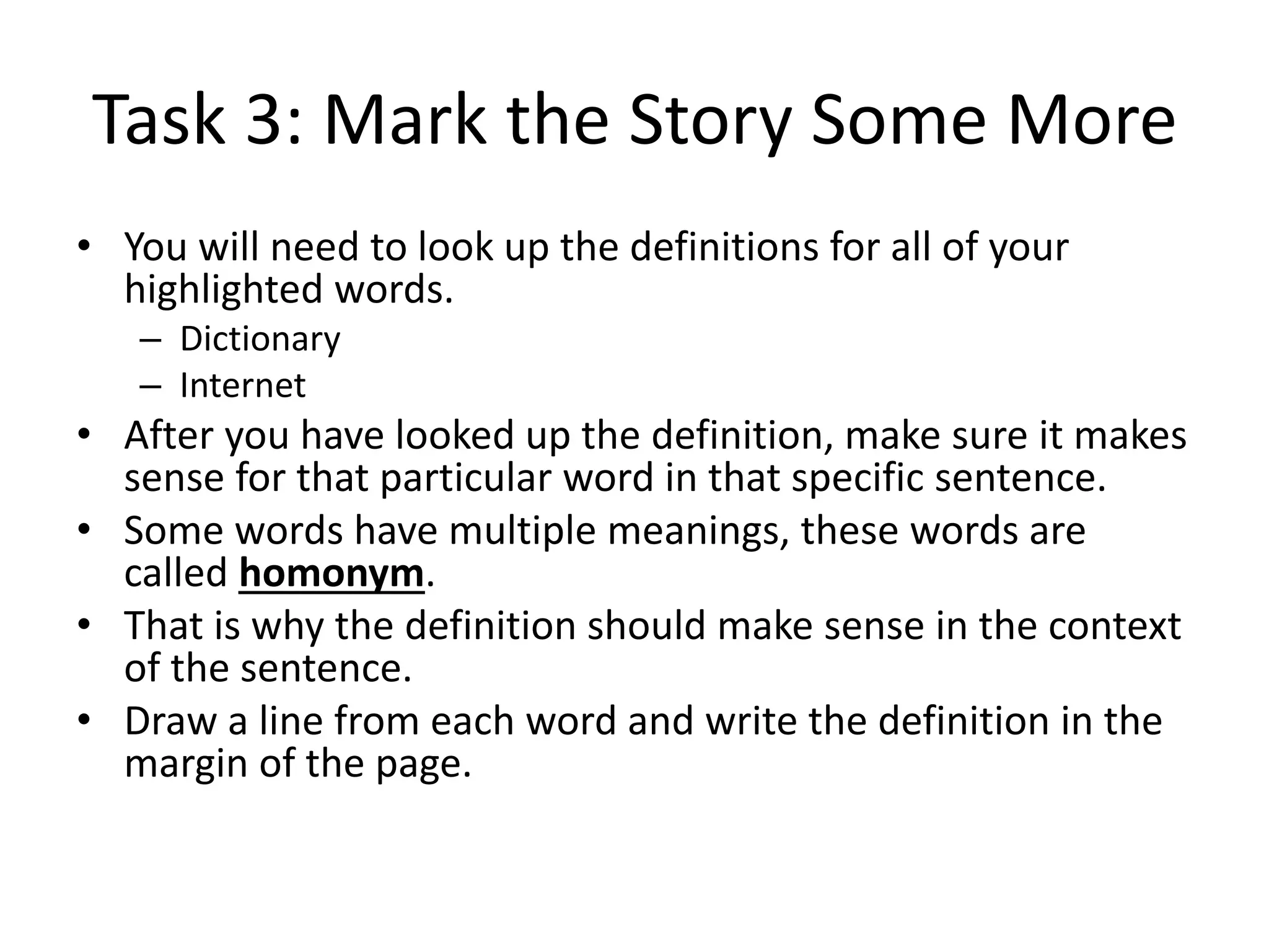 Task 3: Mark the Story Some More
• You will need to look up the definitions for all of your
highlighted words.
– Dictionary
– Internet
• After you have looked up the definition, make sure it makes
sense for that particular word in that specific sentence.
• Some words have multiple meanings, these words are
called homonym.
• That is why the definition should make sense in the context
of the sentence.
• Draw a line from each word and write the definition in the
margin of the page.
 