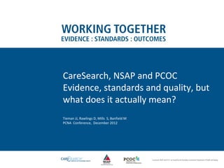 CareSearch, NSAP and PCOC
Evidence, standards and quality, but
what does it actually mean?
Tieman JJ, Rawlings D, Mills S, Banfield M
PCNA Conference, December 2012
 