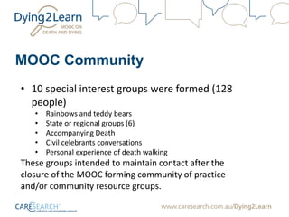 MOOC Community
• 10 special interest groups were formed (128
people)
• Rainbows and teddy bears
• State or regional groups (6)
• Accompanying Death
• Civil celebrants conversations
• Personal experience of death walking
These groups intended to maintain contact after the
closure of the MOOC forming community of practice
and/or community resource groups.
 