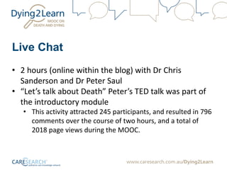 Live Chat
• 2 hours (online within the blog) with Dr Chris
Sanderson and Dr Peter Saul
• “Let’s talk about Death” Peter’s TED talk was part of
the introductory module
• This activity attracted 245 participants, and resulted in 796
comments over the course of two hours, and a total of
2018 page views during the MOOC.
 