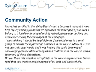 Community Action
I have just enrolled in the 'dying2learn' course because I thought it may
help myself and my friends as we approach the latter part of our lives. I
belong to a local community of mainly retired people approaching and
even experiencing the challenges of the end of life.
I was thinking it would be helpful for us if we could meet in a small
group to discuss the information produced in the course. Many of us are
not users of social media and I was hoping this could be a way of
encouraging conversation among us and contribute to the course with a
summary of these discussions.
Do you think this would be acceptable to the course organisers as I have
read that you want to involve people of all ages and walks of life.
 