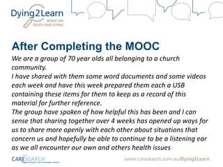 After Completing the MOOC
We are a group of 70 year olds all belonging to a church
community.
I have shared with them some word documents and some videos
each week and have this week prepared them each a USB
containing these items for them to keep as a record of this
material for further reference.
The group have spoken of how helpful this has been and I can
sense that sharing together over 4 weeks has opened up ways for
us to share more openly with each other about situations that
concern us and hopefully be able to continue to be a listening ear
as we all encounter our own and others health issues
 