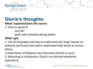 Gloria’s thoughts:
What I expected from the course:
1. How to speak to
care for
walk with someone facing death
What I got
1. Use of language and how to understand the huge impact on
patients and loved ones when confronted with death or serious
illness.
2.Importance of Advance care directives (choice is ours)
3. Mourning is a behaviour. Grief is an internal emotional
experience.
 