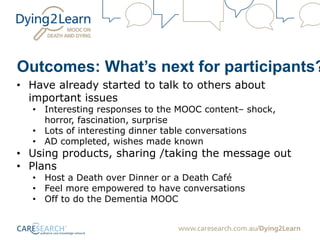 Outcomes: What’s next for participants?
• Have already started to talk to others about
important issues
• Interesting responses to the MOOC content– shock,
horror, fascination, surprise
• Lots of interesting dinner table conversations
• AD completed, wishes made known
• Using products, sharing /taking the message out
• Plans
• Host a Death over Dinner or a Death Café
• Feel more empowered to have conversations
• Off to do the Dementia MOOC
 