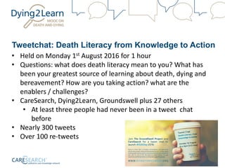 Tweetchat: Death Literacy from Knowledge to Action
• Held on Monday 1st August 2016 for 1 hour
• Questions: what does death literacy mean to you? What has
been your greatest source of learning about death, dying and
bereavement? How are you taking action? what are the
enablers / challenges?
• CareSearch, Dying2Learn, Groundswell plus 27 others
• At least three people had never been in a tweet chat
before
• Nearly 300 tweets
• Over 100 re-tweets
 