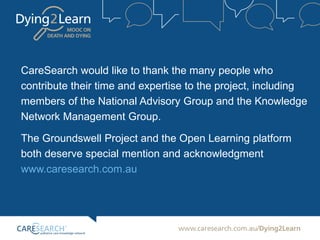 CareSearch would like to thank the many people who
contribute their time and expertise to the project, including
members of the National Advisory Group and the Knowledge
Network Management Group.
The Groundswell Project and the Open Learning platform
both deserve special mention and acknowledgment
www.caresearch.com.au
 