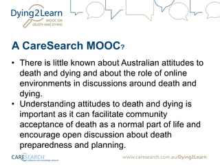 A CareSearch MOOC?
• There is little known about Australian attitudes to
death and dying and about the role of online
environments in discussions around death and
dying.
• Understanding attitudes to death and dying is
important as it can facilitate community
acceptance of death as a normal part of life and
encourage open discussion about death
preparedness and planning.
 