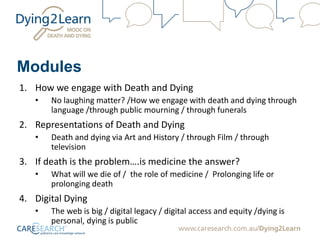 Modules
1. How we engage with Death and Dying
• No laughing matter? /How we engage with death and dying through
language /through public mourning / through funerals
2. Representations of Death and Dying
• Death and dying via Art and History / through Film / through
television
3. If death is the problem….is medicine the answer?
• What will we die of / the role of medicine / Prolonging life or
prolonging death
4. Digital Dying
• The web is big / digital legacy / digital access and equity /dying is
personal, dying is public
 