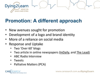 Promotion: A different approach
• New avenues sought for promotion
• Development of a logo and brand identity
• More of a reliance on social media
• Response and Uptake
• Two ‘Over 60’ blogs
• Two article in online newspapers (InDaily, and The Lead)
• ABC Radio Interview
• Tweets
• Palliative Matters (PCA)
 