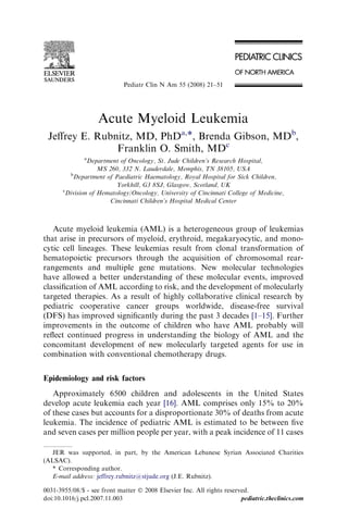 Pediatr Clin N Am 55 (2008) 21–51




                    Acute Myeloid Leukemia
 Jeﬀrey E. Rubnitz, MD, PhDa,*, Brenda Gibson, MDb,
               Franklin O. Smith, MDc
               a
                Department of Oncology, St. Jude Children’s Research Hospital,
                    MS 260, 332 N. Lauderdale, Memphis, TN 38105, USA
         b
           Department of Paediatric Haematology, Royal Hospital for Sick Children,
                          Yorkhill, G3 8SJ, Glasgow, Scotland, UK
       c
        Division of Hematology/Oncology, University of Cincinnati College of Medicine,
                       Cincinnati Children’s Hospital Medical Center



   Acute myeloid leukemia (AML) is a heterogeneous group of leukemias
that arise in precursors of myeloid, erythroid, megakaryocytic, and mono-
cytic cell lineages. These leukemias result from clonal transformation of
hematopoietic precursors through the acquisition of chromosomal rear-
rangements and multiple gene mutations. New molecular technologies
have allowed a better understanding of these molecular events, improved
classiﬁcation of AML according to risk, and the development of molecularly
targeted therapies. As a result of highly collaborative clinical research by
pediatric cooperative cancer groups worldwide, disease-free survival
(DFS) has improved signiﬁcantly during the past 3 decades [1–15]. Further
improvements in the outcome of children who have AML probably will
reﬂect continued progress in understanding the biology of AML and the
concomitant development of new molecularly targeted agents for use in
combination with conventional chemotherapy drugs.


Epidemiology and risk factors
   Approximately 6500 children and adolescents in the United States
develop acute leukemia each year [16]. AML comprises only 15% to 20%
of these cases but accounts for a disproportionate 30% of deaths from acute
leukemia. The incidence of pediatric AML is estimated to be between ﬁve
and seven cases per million people per year, with a peak incidence of 11 cases

   JER was supported, in part, by the American Lebanese Syrian Associated Charities
(ALSAC).
   * Corresponding author.
   E-mail address: jeffrey.rubnitz@stjude.org (J.E. Rubnitz).

0031-3955/08/$ - see front matter Ó 2008 Elsevier Inc. All rights reserved.
doi:10.1016/j.pcl.2007.11.003                                           pediatric.theclinics.com
 