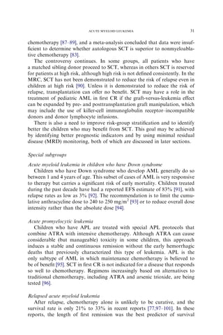 ACUTE MYELOID LEUKEMIA                           31

chemotherapy [87–89], and a meta-analysis concluded that data were insuf-
ﬁcient to determine whether autologous SCT is superior to nonmyeloabla-
tive chemotherapy [83].
   The controversy continues. In some groups, all patients who have
a matched sibling donor proceed to SCT, whereas in others SCT is reserved
for patients at high risk, although high risk is not deﬁned consistently. In the
MRC, SCT has not been demonstrated to reduce the risk of relapse even in
children at high risk [90]. Unless it is demonstrated to reduce the risk of
relapse, transplantation can oﬀer no beneﬁt. SCT may have a role in the
treatment of pediatric AML in ﬁrst CR if the graft-versus-leukemia eﬀect
can be expanded by pre- and posttransplantation graft manipulation, which
may include the use of killer-cell immunoglobulin receptor–incompatible
donors and donor lymphocyte infusions.
   There is also a need to improve risk-group stratiﬁcation and to identify
better the children who may beneﬁt from SCT. This goal may be achieved
by identifying better prognostic indicators and by using minimal residual
disease (MRD) monitoring, both of which are discussed in later sections.

Special subgroups
Acute myeloid leukemia in children who have Down syndrome
   Children who have Down syndrome who develop AML generally do so
between 1 and 4 years of age. This subset of cases of AML is very responsive
to therapy but carries a signiﬁcant risk of early mortality. Children treated
during the past decade have had a reported EFS estimate of 83% [91], with
relapse rates as low as 3% [92]. The recommendation is to limit the cumu-
lative anthracycline dose to 240 to 250 mg/m2 [93] or to reduce overall dose
intensity rather than the absolute dose [94].

Acute promyelocytic leukemia
   Children who have APL are treated with special APL protocols that
combine ATRA with intensive chemotherapy. Although ATRA can cause
considerable (but manageable) toxicity in some children, this approach
induces a stable and continuous remission without the early hemorrhagic
deaths that previously characterized this type of leukemia. APL is the
only subtype of AML in which maintenance chemotherapy is believed to
be of beneﬁt [95]. SCT in ﬁrst CR is not indicated for a disease that responds
so well to chemotherapy. Regimens increasingly based on alternatives to
traditional chemotherapy, including ATRA and arsenic trioxide, are being
tested [96].

Relapsed acute myeloid leukemia
   After relapse, chemotherapy alone is unlikely to be curative, and the
survival rate is only 21% to 33% in recent reports [77,97–101]. In these
reports, the length of ﬁrst remission was the best predictor of survival
 