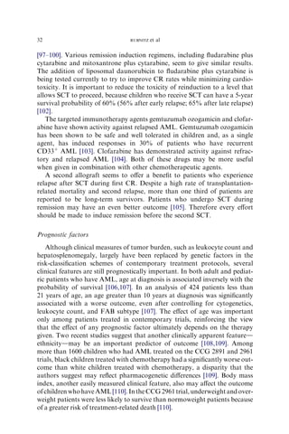 32                                RUBNITZ   et al

[97–100]. Various remission induction regimens, including ﬂudarabine plus
cytarabine and mitoxantrone plus cytarabine, seem to give similar results.
The addition of liposomal daunorubicin to ﬂudarabine plus cytarabine is
being tested currently to try to improve CR rates while minimizing cardio-
toxicity. It is important to reduce the toxicity of reinduction to a level that
allows SCT to proceed, because children who receive SCT can have a 5-year
survival probability of 60% (56% after early relapse; 65% after late relapse)
[102].
   The targeted immunotherapy agents gemtuzumab ozogamicin and clofar-
abine have shown activity against relapsed AML. Gemtuzumab ozogamicin
has been shown to be safe and well tolerated in children and, as a single
agent, has induced responses in 30% of patients who have recurrent
CD33þ AML [103]. Clofarabine has demonstrated activity against refrac-
tory and relapsed AML [104]. Both of these drugs may be more useful
when given in combination with other chemotherapeutic agents.
   A second allograft seems to oﬀer a beneﬁt to patients who experience
relapse after SCT during ﬁrst CR. Despite a high rate of transplantation-
related mortality and second relapse, more than one third of patients are
reported to be long-term survivors. Patients who undergo SCT during
remission may have an even better outcome [105]. Therefore every eﬀort
should be made to induce remission before the second SCT.

Prognostic factors
   Although clinical measures of tumor burden, such as leukocyte count and
hepatosplenomegaly, largely have been replaced by genetic factors in the
risk-classiﬁcation schemes of contemporary treatment protocols, several
clinical features are still prognostically important. In both adult and pediat-
ric patients who have AML, age at diagnosis is associated inversely with the
probability of survival [106,107]. In an analysis of 424 patients less than
21 years of age, an age greater than 10 years at diagnosis was signiﬁcantly
associated with a worse outcome, even after controlling for cytogenetics,
leukocyte count, and FAB subtype [107]. The eﬀect of age was important
only among patients treated in contemporary trials, reinforcing the view
that the eﬀect of any prognostic factor ultimately depends on the therapy
given. Two recent studies suggest that another clinically apparent featured
ethnicitydmay be an important predictor of outcome [108,109]. Among
more than 1600 children who had AML treated on the CCG 2891 and 2961
trials, black children treated with chemotherapy had a signiﬁcantly worse out-
come than white children treated with chemotherapy, a disparity that the
authors suggest may reﬂect pharmacogenetic diﬀerences [109]. Body mass
index, another easily measured clinical feature, also may aﬀect the outcome
of children who have AML [110]. In the CCG 2961 trial, underweight and over-
weight patients were less likely to survive than normoweight patients because
of a greater risk of treatment-related death [110].
 