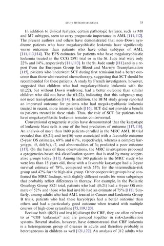 ACUTE MYELOID LEUKEMIA                         33

   In addition to clinical features, certain pathologic features, such as M0
and M7 subtypes, seem to carry prognostic importance in AML [111,112].
The present authors and others have demonstrated that non–Down syn-
drome patients who have megakaryoblastic leukemia have signiﬁcantly
worse outcomes than patients who have other subtypes of AML
[111,113,114]. The EFS estimates for patients who have megakaryoblastic
leukemia treated in the CCG 2891 trial or in the St. Jude trial were only
22% and 14%, respectively [111,113]. In the St. Jude study [111] and in a re-
port from the European Group for Blood and Marrow Transplantation
[115], patients who underwent SCT during ﬁrst remission had a better out-
come than those who received chemotherapy, suggesting that SCT should be
recommended for these patients. A study by French investigators, however,
suggested that children who had megakaryoblastic leukemia with the
t(1;22), but without Down syndrome, had a better outcome than similar
children who did not have the t(1;22), indicating that this subgroup may
not need transplantation [114]. In addition, the BFM study group reported
an improved outcome for patients who had megakaryoblastic leukemia
treated in recent, more intensive trials [116]. SCT did not provide a beneﬁt
to patients treated in these trials. Thus, the role of SCT for patients who
have megakaryoblastic leukemia remains controversial.
   Conventional cytogenetic studies have demonstrated that the karyotype
of leukemic blast cells is one of the best predictors of outcome [117,118].
An analysis of more than 1600 patients enrolled in the MRC AML 10 trial
revealed that t(8;21) and inv(16) were associated with a favorable outcome
(5-year OS estimates, 69% and 61%, respectively), whereas a complex kar-
yotype, -5, del(5q), -7, and abnormalities of 3q predicted a poor outcome
[117]. On the basis of these observations, the MRC investigators proposed
a cytogenetics-based risk classiﬁcation system that is used by many cooper-
ative groups today [117]. Among the 340 patients in the MRC study who
were less than 15 years old, those with a favorable karyotype had a 3-year
survival estimate of 78%, compared with 55% for the intermediate-risk
group and 42% for the high-risk group. Other cooperative groups have con-
ﬁrmed the MRC ﬁndings, with slightly diﬀerent results for some subgroups
that probably reﬂect diﬀerences in therapy. For example, in the Pediatric
Oncology Group 8821 trial, patients who had t(8;21) had a 4-year OS esti-
mate of 52% and those who had inv(16) had an estimate of 75% [118]. Sim-
ilarly, among adults who had AML treated in Cancer and Leukemia Group
B trials, patients who had these karyotypes had a better outcome than
others and had a particularly good outcome when treated with multiple
courses of high-dose cytarabine [75,119,120].
   Because both t(8;21) and inv(16) disrupt the CBF, they are often referred
to as ‘‘CBF leukemias’’ and are grouped together in risk-classiﬁcation
systems. Several studies, however, have demonstrated that CBF leukemia
is a heterogeneous group of diseases in adults and therefore probably is
heterogeneous in children as well [121,122]. An analysis of 312 adults who
 