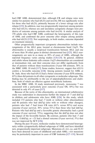 34                              RUBNITZ   et al

had CBF AML demonstrated that, although CR and relapse rates were
similar for patients who had t(8;21) and inv(16), OS was signiﬁcantly worse
for those who had t(8;21), primarily because of a lower salvage rate after
relapse [121]. In addition, race was prognostically important among patients
who had t(8;21), whereas sex and secondary cytogenetic changes were pre-
dictive of outcome among patients who had inv(16). A similar analysis of
370 adults who had CBF AML conﬁrmed the heterogeneity of this type
of AML and conﬁrmed the poor outcome after relapse among patients
who had t(8;21) [122]. Not surprisingly, in both studies, outcome depended
on treatment intensity.
   Other prognostically important cytogenetic abnormalities include rear-
rangements of the MLL gene, located at chromosome band 11q23. The
abnormality is usually a reciprocal translocation between MLL and one
of more than 30 other genes in distinct chromosomal loci [123]. MLL rear-
rangements are seen in as many as 20% of cases of AML, although the
reported frequency varies among studies [124,125]. In general, children
and adults whose leukemic cells contain 11q23 abnormalities are considered
at intermediate risk, and their outcome does not diﬀer signiﬁcantly from
that of patients without these translocations (3-year OS estimate, 50% in
the MRC AML 10 trial) [117]. Some studies, however, suggest that t(9;11)
confers a favorable outcome [124]. Among patients treated for AML at
St. Jude, those who had t(9;11) had a better outcome (5-year EFS estimate,
65%) than did patients in all other cytogenetic or molecular subgroups. This
ﬁnding may be attributable to the use of epipodophyllotoxins and cladri-
bine, both of which are eﬀective against monoblastic leukemia.
   In the MRC AML 10 study mentioned previously, monosomy 7 was
associated with a particularly poor outcome (5-year OS, 10%) but was
detected in only 4% of cases [117].
   Because of the rarity of this abnormality, an international collaborative
study was undertaken to characterize further the impact of -7 and del(7q)
in children and adolescents who have AML [126]. In this study, which
included 172 patients who had -7 (with or without other abnormalities)
and 86 patients who had del(7q) (also with or without other changes),
patients who had -7 had lower CR rates (61% versus 89%) and worse
outcome (5-year survival, 30% versus 51%) than those who had del(7q).
Patients who had del(7q) and a favorable genetic abnormality had a good
outcome (5-year survival, 75%), suggesting that the del(7q) does not alter
the impact of the favorable feature. By contrast, patients who had -7 and
inv(3), -5/del(5q), or þ21 had a dismal outcome (5-year survival, 5%) that
was not improved by SCT [126].
   During the past 10 years, molecular studies have demonstrated heteroge-
neity within cytogenetically deﬁned subgroups of AML and have identiﬁed
new, prognostically important subgroups. Mutations of c-kit, ras, and FLT3
have been detected in cases of childhood and adult AML; c-kit mutations
may be particularly important in cases of CBF leukemia [127–131]. Several
 