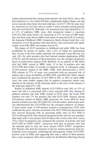 ACUTE MYELOID LEUKEMIA                          35

studies demonstrated that among adult patients who had t(8;21), those who
had mutations at c-kit codon 816 had a signiﬁcantly higher relapse rate and
worse outcome than those who had wild-type c-kit [127–129]. In some stud-
ies, mutations of c-kit also seem to confer a worse outcome among patients
who have inv(16) [132]. Although c-kit mutations have been detected in 3%
to 11% of pediatric AML cases, their prognostic impact is uncertain
[130,133]. One study found c-kit mutations in 37% of cases of CBF leuke-
mia, but these cases did not diﬀer from others in outcome [130]. In contrast,
the Japanese Childhood AML Cooperative Study Group found that c-kit
mutations, in 8 of 46 patients who had t(8;21), were associated with signif-
icantly worse OS, DFS, and relapse rates [131].
   The impact of FLT3 mutations in childhood and adult AML has been
established by dozens of studies, only a few of which are summarized
here. In one of the ﬁrst studies reported, the estimated 5-year OS rate was
only 14% for adult patients who had internal tandem duplications (ITD)
of FLT3, and the presence of these mutations was the strongest prognostic
factor in multivariate analysis [134]. Similarly, in an analysis of 106 adults
who had AML treated in MRC trials, 13 of the 14 patients who had
FLT3 ITD died within 18 months of diagnosis [135]. A subsequent study
of 854 patients treated in the MRC AML trials demonstrated a FLT3
ITD, present in 27% of cases, was associated with an increased risk of
relapse and a lower probability of DFS, EFS, and OS [136]. Other reports
have conﬁrmed the presence of FLT ITD in 20% to 30% of adult AML
cases, but some studies suggest that its negative prognostic impact may
depend on the absence of the wild-type allele or the ratio of the mutant to
the wild-type allele [137–139].
   Studies of childhood AML identify FLT3 ITD in only 10% to 15% of
cases, but still it is associated with a poor outcome [140–143]. Among 91
pediatric patients who had AML treated in CCG trials, the 8-year EFS
estimate was only 7% for patients who had FLT3 ITD, whereas among
234 patients treated on Dutch AML protocols, the 5-year EFS for these
patients estimate was only 29% [140,141]. In both studies, multivariate anal-
ysis demonstrated that FLT3-ITD was the strongest predictor of relapse.
A more recent study of 630 patients treated in contemporary CCG trials
conﬁrmed the poor outcome associated with FLT3 ITD and demonstrated
that survival decreased with an increasing allelic ratio of FLT ITD to
FLT3 wild-type [143]. The estimated progression-free survival was consider-
ably lower with a ratio greater than 0.4 than with a lower ratio (16% versus
72%). CCG investigators also compared the outcome of patients who had
FLT3 ITD in CD34þ/CD33À precursors with that of patients who had
the mutated gene in only the more mature CD34þ/CD33þ progenitors
[65]. Patients who had the mutation in the less mature precursors had dra-
matically worse outcomes, conﬁrming the heterogeneity within FLT3 ITD–
positive cases of AML and suggesting that only a subset of these patients
have a poor prognosis. Data from studies by the Pediatric Oncology Group
 
