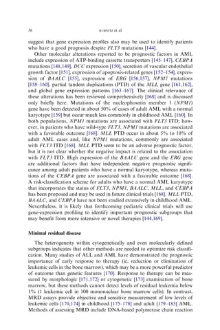 36                               RUBNITZ   et al

suggest that gene expression proﬁles also may be used to identify patients
who have a good prognosis despite FLT3 mutations [144].
   Other molecular alterations reported to be prognostic factors in AML
include expression of ATP-binding cassette transporters [145–147], CEBPA
mutations [148,149], DCC expression [150], secretion of vascular endothelial
growth factor [151], expression of apoptosis-related genes [152–154], expres-
sion of BAALC [155], expression of ERG [156,157], NPM1 mutations
[158–160], partial tandem duplications (PTD) of the MLL gene [161,162],
and global gene expression patterns [163–167]. The clinical relevance of
these alterations has been reviewed comprehensively [168] and is discussed
only brieﬂy here. Mutations of the nucleophosmin member 1 (NPM1)
gene have been detected in about 50% of cases of adult AML with a normal
karyotype [159] but occur much less commonly in childhood AML [160]. In
both populations, NPM1 mutations are associated with FLT3 ITD; how-
ever, in patients who have wild-type FLT3, NPM1 mutations are associated
with a favorable outcome [168]. MLL PTD occur in about 5% to 10% of
adult AML cases and, like NPM1 mutations, commonly are associated
with FLT3 ITD [168]. MLL PTD seem to be an adverse prognostic factor,
but it is not clear whether the negative impact is related to the association
with FLT3 ITD. High expression of the BAALC gene and the ERG gene
are additional factors that have independent negative prognostic signiﬁ-
cance among adult patients who have a normal karyotype, whereas muta-
tions of the CEBPA gene are associated with a favorable outcome [168].
A risk-classiﬁcation scheme for adults who have a normal AML karyotype
that incorporates the status of FLT3, NPM1, BAALC, MLL, and CEBPA
has been proposed and may be used in future clinical trials [168]. MLL PTD,
BAALC, and CEBPA have not been studied extensively in childhood AML.
Nevertheless, it is likely that forthcoming pediatric clinical trials will use
gene-expression proﬁling to identify important prognostic subgroups that
may beneﬁt from more intensive or novel therapies [144,169].

Minimal residual disease
   The heterogeneity within cytogenetically and even molecularly deﬁned
subgroups indicates that other methods are needed to optimize risk classiﬁ-
cation. Many studies of ALL and AML have demonstrated the prognostic
importance of early response to therapy (ie, reduction or elimination of
leukemic cells in the bone marrow), which may be a more powerful predictor
of outcome than genetic features [170]. Response to therapy can be mea-
sured by morphologic [171,172] or cytogenetic [173] examination of bone
marrow, but these methods cannot detect levels of residual leukemia below
1% (1 leukemic cell in 100 mononuclear bone marrow cells). In contrast,
MRD assays provide objective and sensitive measurement of low levels of
leukemic cells [170,174] in childhood [175–178] and adult [179–183] AML.
Methods of assessing MRD include DNA-based polymerase chain reaction
 