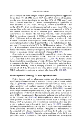 ACUTE MYELOID LEUKEMIA                           37

(PCR) analysis of clonal antigen-receptor gene rearrangements (applicable
to less than 10% of AML cases), RNA-based PCR analysis of leukemia-
speciﬁc gene fusions (applicable to less than 50% of AML cases), and
ﬂow cytometric detection of aberrant immunophenotype (applicable to
more than 90% of AML cases). Among 252 children evaluated for MRD
in the CCG-2961 trial, occult leukemia (deﬁned as more than 0.5% bone
marrow blast cells with an aberrant phenotype) was detected in 16% of
the children considered to be in remission [176]. Multivariate analysis
demonstrated that patients who had detectable MRD were 4.8 times more
likely to experience relapse (P ! .0001) and 3.1 times more likely to die
(P ! .0001) than patients who were MRD negative. A study at St. Jude
Children’s Research Hospital yielded similar ﬁndings: the 2-year survival
estimate for patients who had detectable MRD at the end of induction ther-
apy was 33%, compared with 72% for MRD-negative patients (P ¼ .022)
[177]. Recent studies in adults have conﬁrmed that the level of residual leu-
kemia cells detected immunophenotypically after induction or consolidation
therapy is associated strongly with the risk of relapse [181–183].
   Quantitative reverse transcription PCR assays of leukemia-speciﬁc fusion
transcripts is an alternative method of MRD detection that can be used in
AML cases that harbor these gene fusions [113,184–190]. Several studies
have indicated that quantiﬁcation of AML1-ETO and CBFb-MYH11 fusion
transcripts at the time of diagnosis and during therapy is a useful predictor
of outcome. Similarly, there is emerging evidence that quantitative PCR
assessment of WT1 transcripts also may prove useful for monitoring
MRD and predicting outcome in patients who have AML [191–193].

Pharmacogenomics of therapy for acute myeloid leukemia
   Patient factors, such as pharmacodynamics and pharmacogenomics,
signiﬁcantly aﬀect the outcome of treatment in many types of cancer, includ-
ing AML [194,195]. The eﬀect of such factors is demonstrated clearly by the
chemosensitivity and excellent outcome of AML in children who have
Down syndrome, who have cure rates of 80% to 100% [196]. Increased
levels of cystathionine-b-synthetase (CBS), a high frequency of CBS genetic
polymorphisms, low levels of cytidine deaminase, and altered expression of
other GATA1 target genes in these patients’ leukemic blast cells contribute
to the high cure rates [197–200]. Polymorphisms or altered expression of
other proteins involved in cytarabine metabolism, such as deoxycytidine
kinase, DNA polymerase, and es nucleoside transporter, also may play
a role in leukemic blast cell sensitivity to this agent [201–203]. In addition,
polymorphisms may inﬂuence toxicity. For example, homozygous deletions
of the glutathione S-transferase theta (GSTT1) gene have been reported to
be associated with a higher frequency of early toxic death and a lower like-
lihood of survival [204,205]. Recently, polymorphisms of the XPD gene
(XPD751), which is involved in DNA repair, were shown to be associated
 