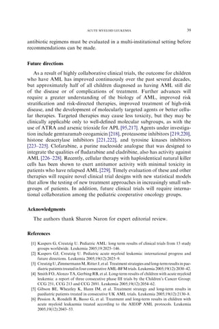 ACUTE MYELOID LEUKEMIA                                       39

antibiotic regimens must be evaluated in a multi-institutional setting before
recommendations can be made.


Future directions
   As a result of highly collaborative clinical trials, the outcome for children
who have AML has improved continuously over the past several decades,
but approximately half of all children diagnosed as having AML still die
of the disease or of complications of treatment. Further advances will
require a greater understanding of the biology of AML, improved risk
stratiﬁcation and risk-directed therapies, improved treatment of high-risk
disease, and the development of molecularly targeted agents or better cellu-
lar therapies. Targeted therapies may cause less toxicity, but they may be
clinically applicable only to well-deﬁned molecular subgroups, as with the
use of ATRA and arsenic trioxide for APL [95,217]. Agents under investiga-
tion include gemtuzumab ozogamicin [218], proteasome inhibitors [219,220],
histone deacetylase inhibitors [221,222], and tyrosine kinases inhibitors
[223–225]. Clofarabine, a purine nucleoside analogue that was designed to
integrate the qualities of ﬂudarabine and cladribine, also has activity against
AML [226–228]. Recently, cellular therapy with haploidentical natural killer
cells has been shown to exert antitumor activity with minimal toxicity in
patients who have relapsed AML [229]. Timely evaluation of these and other
therapies will require novel clinical trial designs with new statistical models
that allow the testing of new treatment approaches in increasingly small sub-
groups of patients. In addition, future clinical trials will require interna-
tional collaboration among the pediatric cooperative oncology groups.

Acknowledgments
  The authors thank Sharon Naron for expert editorial review.

References
 [1] Kaspers G, Creutzig U. Pediatric AML: long term results of clinical trials from 13 study
     groups worldwide. Leukemia 2005;19:2025–146.
 [2] Kaspers GJ, Creutzig U. Pediatric acute myeloid leukemia: international progress and
     future directions. Leukemia 2005;19(12):2025–9.
 [3] Creutzig U, Zimmermann M, Ritter J, et al. Treatment strategies and long-term results in pae-
     diatric patients treated in four consecutive AML-BFM trials. Leukemia 2005;19(12):2030–42.
 [4] Smith FO, Alonzo TA, Gerbing RB, et al. Long-term results of children with acute myeloid
     leukemia: a report of three consecutive phase III trials by the Children’s Cancer Group:
     CCG 251, CCG 213 and CCG 2891. Leukemia 2005;19(12):2054–62.
 [5] Gibson BE, Wheatley K, Hann IM, et al. Treatment strategy and long-term results in
     paediatric patients treated in consecutive UK AML trials. Leukemia 2005;19(12):2130–8.
 [6] Pession A, Rondelli R, Basso G, et al. Treatment and long-term results in children with
     acute myeloid leukaemia treated according to the AIEOP AML protocols. Leukemia
     2005;19(12):2043–53.
 