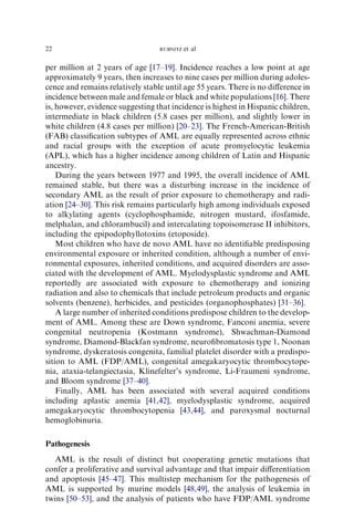 22                                RUBNITZ   et al

per million at 2 years of age [17–19]. Incidence reaches a low point at age
approximately 9 years, then increases to nine cases per million during adoles-
cence and remains relatively stable until age 55 years. There is no diﬀerence in
incidence between male and female or black and white populations [16]. There
is, however, evidence suggesting that incidence is highest in Hispanic children,
intermediate in black children (5.8 cases per million), and slightly lower in
white children (4.8 cases per million) [20–23]. The French-American-British
(FAB) classiﬁcation subtypes of AML are equally represented across ethnic
and racial groups with the exception of acute promyelocytic leukemia
(APL), which has a higher incidence among children of Latin and Hispanic
ancestry.
    During the years between 1977 and 1995, the overall incidence of AML
remained stable, but there was a disturbing increase in the incidence of
secondary AML as the result of prior exposure to chemotherapy and radi-
ation [24–30]. This risk remains particularly high among individuals exposed
to alkylating agents (cyclophosphamide, nitrogen mustard, ifosfamide,
melphalan, and chlorambucil) and intercalating topoisomerase II inhibitors,
including the epipodophyllotoxins (etoposide).
    Most children who have de novo AML have no identiﬁable predisposing
environmental exposure or inherited condition, although a number of envi-
ronmental exposures, inherited conditions, and acquired disorders are asso-
ciated with the development of AML. Myelodysplastic syndrome and AML
reportedly are associated with exposure to chemotherapy and ionizing
radiation and also to chemicals that include petroleum products and organic
solvents (benzene), herbicides, and pesticides (organophosphates) [31–36].
    A large number of inherited conditions predispose children to the develop-
ment of AML. Among these are Down syndrome, Fanconi anemia, severe
congenital neutropenia (Kostmann syndrome), Shwachman-Diamond
syndrome, Diamond-Blackfan syndrome, neuroﬁbromatosis type 1, Noonan
syndrome, dyskeratosis congenita, familial platelet disorder with a predispo-
sition to AML (FDP/AML), congenital amegakaryocytic thrombocytope-
nia, ataxia-telangiectasia, Klinefelter’s syndrome, Li-Fraumeni syndrome,
and Bloom syndrome [37–40].
    Finally, AML has been associated with several acquired conditions
including aplastic anemia [41,42], myelodysplastic syndrome, acquired
amegakaryocytic thrombocytopenia [43,44], and paroxysmal nocturnal
hemoglobinuria.

Pathogenesis
   AML is the result of distinct but cooperating genetic mutations that
confer a proliferative and survival advantage and that impair diﬀerentiation
and apoptosis [45–47]. This multistep mechanism for the pathogenesis of
AML is supported by murine models [48,49], the analysis of leukemia in
twins [50–53], and the analysis of patients who have FDP/AML syndrome
 