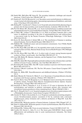 ACUTE MYELOID LEUKEMIA                                       41

[26] Smith MA, McCaﬀrey RP, Karp JE. The secondary leukemias: challenges and research
     directions. J Natl Cancer Inst 1996;88(7):407–18.
[27] Sandoval C, Pui CH, Bowman LC, et al. Secondary acute myeloid leukemia in children pre-
     viously treated with alkylating agents, intercalating topoisomerase II inhibitors, and irradi-
     ation. J Clin Oncol 1993;11(6):1039–45.
[28] Relling MV, Yanishevski Y, Nemec J, et al. Etoposide and antimetabolite pharmacology in
     patients who develop secondary acute myeloid leukemia. Leukemia 1998;12(3):346–52.
[29] Pui CH, Ribeiro RC, Hancock ML, et al. Acute myeloid leukemia in children treated with
     epipodophyllotoxins for acute lymphoblastic leukemia. N Engl J Med 1991;325(24):1682–7.
[30] Le Deley MC, Leblanc T, Shamsaldin A, et al. Risk of secondary leukemia after a solid
     tumor in childhood according to the dose of epipodophyllotoxins and anthracyclines:
     a case-control study by the Societe Francaise d’Oncologie Pediatrique. J Clin Oncol
     2003;21(6):1074–81.
[31] Korte JE, Hertz-Picciotto I, Schulz MR, et al. The contribution of benzene to smoking-
     induced leukemia. Environ Health Perspect 2000;108(4):333–9.
[32] McBride ML. Childhood cancer and environmental contaminants. Can J Public Health
     1998;89(Suppl 1):S53–68.
[33] Yin SN, Hayes RB, Linet MS, et al. An expanded cohort study of cancer among benzene-
     exposed workers in China. Benzene Study Group. Environ Health Perspect 1996;104(Suppl
     6):1339–41.
[34] Yin SN, Hayes RB, Linet MS, et al. A cohort study of cancer among benzene-exposed
     workers in China: overall results. Am J Ind Med 1996;29(3):227–35.
[35] Linet MS, Bailey PE. Benzene, leukemia, and the Supreme Court. J Public Health Policy
     1981;2(2):116–35.
[36] Mills PK, Zahm SH. Organophosphate pesticide residues in urine of farmworkers and their
     children in Fresno County, California. Am J Ind Med 2001;40(5):571–7.
[37] Rosenberg PS, Greene MH, Alter BP. Cancer incidence in persons with Fanconi anemia.
     Blood 2003;101(3):822–6.
[38] German J. Bloom’s syndrome. XX. The ﬁrst 100 cancers. Cancer Genet Cytogenet 1997;
     93(1):100–6.
[39] Bader JL, Miller RW. Neuroﬁbromatosis and childhood leukemia. J Pediatr 1978;92(6):
     925–9.
[40] Bader-Meunier B, Tchernia G, Mielot F, et al. Occurrence of myeloproliferative disorder
     in patients with Noonan syndrome. J Pediatr 1997;130(6):885–9.
[41] Socie G, Henry-Amar M, Bacigalupo A, et al. Malignant tumors occurring after treatment
     of aplastic anemia. European Bone Marrow Transplantation-Severe Aplastic Anaemia
     Working Party. N Engl J Med 1993;329(16):1152–7.
[42] Imashuku S, Hibi S, Nakajima F, et al. A review of 125 cases to determine the risk of
     myelodysplasia and leukemia in pediatric neutropenic patients after treatment with
     recombinant human granulocyte colony-stimulating factor. Blood 1994;84(7):2380–1.
[43] Xue Y, Zhang R, Guo Y, et al. Acquired amegakaryocytic thrombocytopenic purpura with
     a Philadelphia chromosome. Cancer Genet Cytogenet 1993;69(1):51–6.
[44] Geissler D, Thaler J, Konwalinka G, et al. Progressive preleukemia presenting amegakar-
     yocytic thrombocytopenic purpura: association of the 5q- syndrome with a decreased
     megakaryocytic colony formation and a defective production of Meg-CSF. Leuk Res
     1987;11(8):731–7.
[45] Gilliland DG. Molecular genetics of human leukemia. Leukemia 1998;12(Suppl 1):S7–12.
[46] Dash A, Gilliland DG. Molecular genetics of acute myeloid leukaemia. Best Pract Res Clin
     Haematol 2001;14(1):49–64.
[47] Gilliland DG, Tallman MS. Focus on acute leukemias. Cancer Cell 2002;1(5):417–20.
[48] Castilla LH, Garrett L, Adya N, et al. The fusion gene Cbfb-MYH11 blocks myeloid
     diﬀerentiation and predisposes mice to acute myelomonocytic leukaemia. Nat Genet
     1999;23:144–6.
 