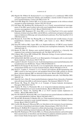 42                                       RUBNITZ   et al

[49] Higuchi M, O’Brien D, Kumaravelu P, et al. Expression of a conditional AML1-ETO
     oncogene bypasses embryonic lethality and establishes a murine model of human t(8;21)
     acute myeloid leukemia. Cancer Cell 2002;1(1):63–74.
[50] Ford AM, Ridge SA, Cabrera ME, et al. In utero rearrangements in the trithorax-related
     oncogene in infant leukaemias. Nature 1993;363:358–60.
[51] Gill Super HJ, Rothberg PG, Kobayashi H, et al. Clonal, nonconstitutional rearrange-
     ments of the MLL gene in infant twins with acute lymphoblastic leukemia: in utero chro-
     mosome rearrangement of 11q23. Blood 1994;83(3):641–4.
[52] Megonigal MD, Rappaport EF, Jones DH, et al. t(11;22)(q23;q11.2) In acute myeloid
     leukemia of infant twins fuses MLL with hCDCrel, a cell division cycle gene in the genomic
     region of deletion in DiGeorge and velocardiofacial syndromes. Proc Natl Acad Sci U S A
     1998;95(11):6413–8.
[53] Wiemels JL, Ford AM, Van Wering ER, et al. Protracted and variable latency of acute
     lymphoblastic leukemia after TEL-AML1 gene fusion in utero. Blood 1999;94(3):
     1057–62.
[54] Song WJ, Sullivan MG, Legare RD, et al. Haploinsuﬃciency of CBFA2 causes familial
     thrombocytopenia with propensity to develop acute myelogenous leukaemia. Nat Genet
     1999;23(2):166–75.
[55] Bonnet D, Dick JE. Human acute myeloid leukemia is organized as a hierarchy that
     originates from a primitive hematopoietic cell. Nat Med 1997;3(7):730–7.
[56] Caligiuri MA, Strout MP, Gilliland DG. Molecular biology of acute myleloid leukemia.
     Semin Oncol 1997;24:32–44.
[57] Sabbath KD, Ball ED, Larcom P, et al. Heterogeneity of clonogenic cells in acute myelo-
     blastic leukemia. J Clin Invest 1985;75:746–53.
[58] Lapidot T, Sirard C, Vormoor J, et al. A cell initiating human acute myeloid leukaemia after
     transplantation into SCID mice. Nature 1994;367(6464):645–8.
[59] Mehrotra B, George TI, Kavanau K, et al. Cytogenetically aberrant cells in the stem cell
     compartment (CD34þlin-) in acute myeloid leukemia. Blood 1995;86(3):1139–47.
[60] Sirard C, Lapidot T, Vormoor J, et al. Normal and leukemic SCID-repopulating cells
     (SRC) coexist in the bone marrow and peripheral blood from CML patients in chronic
     phase, whereas leukemic SRC are detected in blast crisis. Blood 1996;87(4):1539–48.
[61] Hope KJ, Jin L, Dick JE. Human acute myeloid leukemia stem cells. Arch Med Res 2003;
     34(6):507–14.
[62] Hope KJ, Jin L, Dick JE. Acute myeloid leukemia originates from a hierarchy of leukemic
     stem cell classes that diﬀer in self-renewal capacity. Nat Immunol 2004;5(7):738–43.
[63] Warner JK, Wang JC, Hope KJ, et al. Concepts of human leukemic development.
     Oncogene 2004;23(43):7164–77.
[64] Terpstra W, Prins A, Ploemacher RE, et al. Long-term leukemia-initiating capacity of
     a CD34-subpopulation of acute myeloid leukemia. Blood 1996;87(6):2187–94.
[65] Pollard JA, Alonzo TA, Gerbing RB, et al. FLT3 internal tandem duplication in
     CD34þ/. Blood 2006;108(8):2764–9.
[66] Pui CH, Dahl GV, Kalwinsky DK, et al. Central nervous system leukemia in children with
     acute nonlymphoblastic leukemia. Blood 1985;66(5):1062–7.
[67] Woods WG, Kobrinsky N, Buckley JD, et al. Time-sequential induction therapy improves
     postremission outcome in acute myeloid leukemia: a report from the Children’s Cancer
     Group. Blood 1996;87(12):4979–89.
[68] Carella AM, Berman E, Maraone MP, et al. Idarubicin in the treatment of acute leukemias.
     An overview of preclinical and clinical studies. Haematologica 1990;75(2):159–69.
[69] Berman E, McBride M. Comparative cellular pharmacology of daunorubicin and idarubi-
     cin in human multidrug-resistant leukemia cells. Blood 1992;79(12):3267–73.
[70] Reid JM, Pendergrass TW, Krailo MD, et al. Plasma pharmacokinetics and cerebrospinal
     ﬂuid concentrations of idarubicin and idarubicinol in pediatric leukemia patients: a Chil-
     dren’s Cancer Study Group report. Cancer Res 1990;50(20):6525–8.
 
