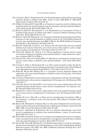 ACUTE MYELOID LEUKEMIA                                      43

[71] Creutzig U, Ritter J, Zimmermann M, et al. Idarubicin improves blast cell clearance during
     induction therapy in children with AML: results of study AML-BFM 93. AML-BFM
     Study Group. Leukemia 2001;15(3):348–54.
[72] O’Brien TA, Russell SJ, Vowels MR, et al. Results of consecutive trials for children newly
     diagnosed with acute myeloid leukemia from the Australian and New Zealand Children’s
     Cancer Study Group. Blood 2002;100(8):2708–16.
[73] Becton D, Dahl GV, Ravindranath Y, et al. Randomized use of cyclosporin A (CsA) to
     modulate P-glycoprotein in children with AML in remission: Pediatric Oncology Group
     Study 9421. Blood 2006;107(4):1315–24.
[74] Riley LC, Hann IM, Wheatley K, et al. Treatment-related deaths during induction and ﬁrst
     remission of acute myeloid leukaemia in children treated on the Tenth Medical Research
     Council acute myeloid leukaemia trial (MRC AML10). The MCR Childhood Leukaemia
     Working Party. Br J Haematol 1999;106(2):436–44.
[75] Byrd JC, Dodge RK, Carroll A, et al. Patients with t(8;21)(q22;q22) and acute myeloid
     leukemia have superior failure-free and overall survival when repetitive cycles of high-
     dose cytarabine are administered. J Clin Oncol 1999;17(12):3767–75.
[76] Abbott BL, Rubnitz JE, Tong X, et al. Clinical signiﬁcance of central nervous system
     involvement at diagnosis of pediatric acute myeloid leukemia: a single institution’s experi-
     ence. Leukemia 2003;17(11):2090–6.
[77] Johnston DL, Alonzo TA, Gerbing RB, et al. Risk factors and therapy for isolated central
     nervous system relapse of pediatric acute myeloid leukemia. J Clin Oncol 2005;23(36):
     9172–8.
[78] Creutzig U, Ritter J, Zimmermann M, et al. Does cranial irradiation reduce the risk for
     bone marrow relapse in acute myelogenous leukemia? Unexpected results of the Childhood
     Acute Myelogenous Leukemia Study BFM-87. J Clin Oncol 1993;11(2):279–86.
[79] Wells RJ, Woods WG, Buckley JD, et al. Treatment of newly diagnosed children and
     adolescents with acute myeloid leukemia: a Children’s Cancer Group study. J Clin Oncol
     1994;12(11):2367–77.
[80] Creutzig U, Reinhardt D. Current controversies: which patients with acute myeloid leukae-
     mia should receive a bone marrow transplantation? A European view. Br J Haematol 2002;
     118(2):365–77.
[81] Chen AR, Alonzo TA, Woods WG, et al. Current controversies: which patients with acute
     myeloid leukaemia should receive a bone marrow transplantation? An American view.
     Br J Haematol 2002;118(2):378–84.
[82] Wheatley K. Current controversies: which patients with acute myeloid leukaemia should
     receive a bone marrow transplantation? A statistician’s view. Br J Haematol 2002;118(2):
     351–6.
[83] Bleakley M, Lau L, Shaw PJ, et al. Bone marrow transplantation for paediatric AML in
     ﬁrst remission: a systematic review and meta-analysis. Bone Marrow Transplant 2002;
     29(10):843–52.
[84] Burnett AK, Wheatley K, Goldstone AH, et al. The value of allogeneic bone marrow trans-
     plant in patients with acute myeloid leukaemia at diﬀering risk of relapse: results of the UK
     MRC AML 10 trial. Br J Haematol 2002;118(2):385–400.
[85] Creutzig U, Reinhardt D, Zimmermann M, et al. Intensive chemotherapy versus bone
     marrow transplantation in pediatric acute myeloid leukemia: a matter of controversies.
     Blood 2001;97(11):3671–2.
[86] Woods WG, Neudorf S, Gold S, et al. A comparison of allogeneic bone marrow transplan-
     tation, autologous bone marrow transplantation, and aggressive chemotherapy in children
     with acute myeloid leukemia in remission. Blood 2001;97(1):56–62.
[87] Stevens RF, Hann IM, Wheatley K, et al. Marked improvements in outcome with chemo-
     therapy alone in paediatric acute myeloid leukemia: results of the United Kingdom Medical
     Research Council’s 10th AML trial. MRC Childhood Leukaemia Working Party. Br J
     Haematol 1998;101(1):130–40.
 