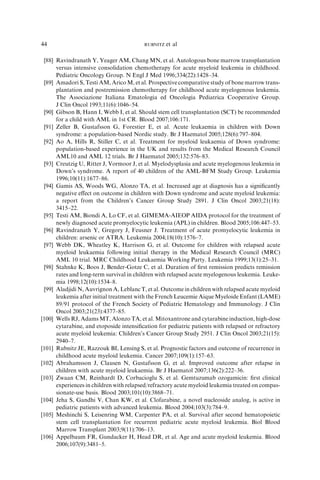 44                                       RUBNITZ   et al

 [88] Ravindranath Y, Yeager AM, Chang MN, et al. Autologous bone marrow transplantation
      versus intensive consolidation chemotherapy for acute myeloid leukemia in childhood.
      Pediatric Oncology Group. N Engl J Med 1996;334(22):1428–34.
 [89] Amadori S, Testi AM, Arico M, et al. Prospective comparative study of bone marrow trans-
      plantation and postremission chemotherapy for childhood acute myelogenous leukemia.
      The Associazione Italiana Ematologia ed Oncologia Pediatrica Cooperative Group.
      J Clin Oncol 1993;11(6):1046–54.
 [90] Gibson B, Hann I, Webb I, et al. Should stem cell transplantation (SCT) be recommended
      for a child with AML in 1st CR. Blood 2007;106:171.
 [91] Zeller B, Gustafsson G, Forestier E, et al. Acute leukaemia in children with Down
      syndrome: a population-based Nordic study. Br J Haematol 2005;128(6):797–804.
 [92] Ao A, Hills R, Stiller C, et al. Treatment for myeloid leukaemia of Down syndrome:
      population-based experience in the UK and results from the Medical Research Council
      AML10 and AML 12 trials. Br J Haematol 2005;132:576–83.
 [93] Creutzig U, Ritter J, Vormoor J, et al. Myelodysplasia and acute myelogenous leukemia in
      Down’s syndrome. A report of 40 children of the AML-BFM Study Group. Leukemia
      1996;10(11):1677–86.
 [94] Gamis AS, Woods WG, Alonzo TA, et al. Increased age at diagnosis has a signiﬁcantly
      negative eﬀect on outcome in children with Down syndrome and acute myeloid leukemia:
      a report from the Children’s Cancer Group Study 2891. J Clin Oncol 2003;21(18):
      3415–22.
 [95] Testi AM, Biondi A, Lo CF, et al. GIMEMA-AIEOP AIDA protocol for the treatment of
      newly diagnosed acute promyelocytic leukemia (APL) in children. Blood 2005;106:447–53.
 [96] Ravindranath Y, Gregory J, Feusner J. Treatment of acute promyelocytic leukemia in
      children: arsenic or ATRA. Leukemia 2004;18(10):1576–7.
 [97] Webb DK, Wheatley K, Harrison G, et al. Outcome for children with relapsed acute
      myeloid leukaemia following initial therapy in the Medical Research Council (MRC)
      AML 10 trial. MRC Childhood Leukaemia Working Party. Leukemia 1999;13(1):25–31.
 [98] Stahnke K, Boos J, Bender-Gotze C, et al. Duration of ﬁrst remission predicts remission
      rates and long-term survival in children with relapsed acute myelogenous leukemia. Leuke-
      mia 1998;12(10):1534–8.
 [99] Aladjidi N, Auvrignon A, Leblanc T, et al. Outcome in children with relapsed acute myeloid
      leukemia after initial treatment with the French Leucemie Aique Myeloide Enfant (LAME)
      89/91 protocol of the French Society of Pediatric Hematology and Immunology. J Clin
      Oncol 2003;21(23):4377–85.
[100] Wells RJ, Adams MT, Alonzo TA, et al. Mitoxantrone and cytarabine induction, high-dose
      cytarabine, and etoposide intensiﬁcation for pediatric patients with relapsed or refractory
      acute myeloid leukemia: Children’s Cancer Group Study 2951. J Clin Oncol 2003;21(15):
      2940–7.
[101] Rubnitz JE, Razzouk BI, Lensing S, et al. Prognostic factors and outcome of recurrence in
      childhood acute myeloid leukemia. Cancer 2007;109(1):157–63.
[102] Abrahamsson J, Clausen N, Gustafsson G, et al. Improved outcome after relapse in
      children with acute myeloid leukaemia. Br J Haematol 2007;136(2):222–36.
[103] Zwaan CM, Reinhardt D, Corbacioglu S, et al. Gemtuzumab ozogamicin: ﬁrst clinical
      experiences in children with relapsed/refractory acute myeloid leukemia treated on compas-
      sionate-use basis. Blood 2003;101(10):3868–71.
[104] Jeha S, Gandhi V, Chan KW, et al. Clofarabine, a novel nucleoside analog, is active in
      pediatric patients with advanced leukemia. Blood 2004;103(3):784–9.
[105] Meshinchi S, Leisenring WM, Carpenter PA, et al. Survival after second hematopoietic
      stem cell transplantation for recurrent pediatric acute myeloid leukemia. Biol Blood
      Marrow Transplant 2003;9(11):706–13.
[106] Appelbaum FR, Gundacker H, Head DR, et al. Age and acute myeloid leukemia. Blood
      2006;107(9):3481–5.
 