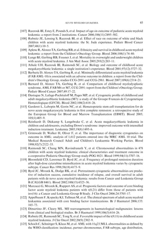 ACUTE MYELOID LEUKEMIA                                    45

[107] Razzouk BI, Estey E, Pounds S, et al. Impact of age on outcome of pediatric acute myeloid
      leukemia: a report from 2 institutions. Cancer 2006;106(11):2495–502.
[108] Rubnitz JE, Lensing S, Razzouk BI, et al. Eﬀect of race on outcome of white and black
      children with acute myeloid leukemia: the St. Jude experience. Pediatr Blood Cancer
      2007;48(1):10–5.
[109] Aplenc R, Alonzo TA, Gerbing RB, et al. Ethnicity and survival in childhood acute myeloid
      leukemia: a report from the Children’s Oncology Group. Blood 2006;108(1):74–80.
[110] Lange BJ, Gerbing RB, Feusner J, et al. Mortality in overweight and underweight children
      with acute myeloid leukemia. J Am Med Assoc 2005;293(2):203–11.
[111] Athale UH, Razzouk BI, Raimondi SC, et al. Biology and outcome of childhood acute
      megakaryoblastic leukemia: a single institution’s experience. Blood 2001;97(12):3727–32.
[112] Barbaric D, Alonzo TA, Gerbing R, et al. Minimally diﬀerentiated acute myeloid leukemia
      (FAB AML-10) is associated with an adverse outcome in children: a report from the Chil-
      dren’s Oncology Group, studies CCG-2891 and CCG-2961. Blood 2007;109(6):2314–21.
[113] Barnard D, Alonzo TA, Gerbing R, et al. Comparison of childhood myelodysplastic
      syndrome, AML FAB M6 or M7, CCG 2891: report from the Children’s Oncology Group.
      Pediatr Blood Cancer 2007;49:17–22.
[114] Dastugue N, Lafage-Pochitaloﬀ M, Pages MP, et al. Cytogenetic proﬁle of childhood and
      adult megakaryoblastic leukemia (M7): a study of the Groupe Francais de Cytogenetique
      Hematologique (GFCH). Blood 2002;100(2):618–26.
[115] Garderet L, Labopin M, Gorin NC, et al. Hematopoietic stem cell transplantation for de
      novo acute megakaryocytic leukemia in ﬁrst complete remission: a retrospective study of
      the European Group for Blood and Marrow Transplantation (EBMT). Blood 2005;
      105(1):405–9.
[116] Reinhardt D, Diekamp S, Langebrake C, et al. Acute megakaryoblastic leukemia in
      children and adolescents, excluding Down’s syndrome: improved outcome with intensiﬁed
      induction treatment. Leukemia 2005;19(8):1495–6.
[117] Grimwade D, Walker H, Oliver F, et al. The importance of diagnostic cytogenetics on
      outcome in AML: analysis of 1,612 patients entered into the MRC AML 10 trial. The
      Medical Research Council Adult and Children’s Leukaemia Working Parties. Blood
      1998;92(7):2322–33.
[118] Raimondi SC, Chang MN, Ravindranath Y, et al. Chromosomal abnormalities in 478
      children with acute myeloid leukemia: clinical characteristics and treatment outcome in
      a cooperative Pediatric Oncology Group study-POG 8821. Blood 1999;94(11):3707–16.
[119] Bloomﬁeld CD, Lawrence D, Byrd JC, et al. Frequency of prolonged remission duration
      after high-dose cytarabine intensiﬁcation in acute myeloid leukemia varies by cytogenetic
      subtype. Cancer Res 1998;58(18):4173–9.
[120] Byrd JC, Mrozek K, Dodge RK, et al. Pretreatment cytogenetic abnormalities are predic-
      tive of induction success, cumulative incidence of relapse, and overall survival in adult
      patients with de novo acute myeloid leukemia: results from Cancer and Leukemia Group
      B (CALGB 8461). Blood 2002;100(13):4325–36.
[121] Marcucci G, Mrozek K, Ruppert AS, et al. Prognostic factors and outcome of core binding
      factor acute myeloid leukemia patients with t(8;21) diﬀer from those of patients with
      inv(16): a Cancer and Leukemia Group B Study. J Clin Oncol 2006;24:5705–17.
[122] Appelbaum F, Kopecky KJ, Tallman M, et al. The clinical spectrum of adult acute myeloid
      leukaemia associated with core binding factor translocations. Br J Haematol 2006;135:
      165–73.
[123] Dimartino JF, Cleary ML. Mll rearrangements in haematological malignancies: lessons
      from clinical and biological studies. Br J Haematol 1999;106(3):614–26.
[124] Rubnitz JE, Raimondi SC, Tong X, et al. Favorable impact of the t(9;11) in childhood acute
      myeloid leukemia. J Clin Oncol 2002;20(9):2302–9.
[125] Schoch C, Schnittger S, Klaus M, et al. AML with 11q23/MLL abnormalities as deﬁned by
      the WHO classiﬁcation: incidence, partner chromosomes, FAB subtype, age distribution,
 