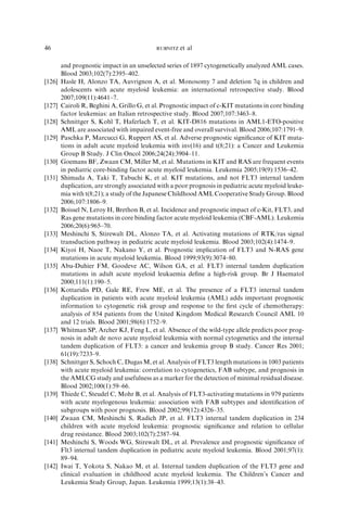 46                                          RUBNITZ   et al

        and prognostic impact in an unselected series of 1897 cytogenetically analyzed AML cases.
        Blood 2003;102(7):2395–402.
[126]   Hasle H, Alonzo TA, Auvrignon A, et al. Monosomy 7 and deletion 7q in children and
        adolescents with acute myeloid leukemia: an international retrospective study. Blood
        2007;109(11):4641–7.
[127]   Cairoli R, Beghini A, Grillo G, et al. Prognostic impact of c-KIT mutations in core binding
        factor leukemias: an Italian retrospective study. Blood 2007;107:3463–8.
[128]   Schnittger S, Kohl T, Haferlach T, et al. KIT-D816 mutations in AML1-ETO-positive
        AML are associated with impaired event-free and overall survival. Blood 2006;107:1791–9.
[129]   Paschka P, Marcucci G, Ruppert AS, et al. Adverse prognostic signiﬁcance of KIT muta-
        tions in adult acute myeloid leukemia with inv(16) and t(8;21): a Cancer and Leukemia
        Group B Study. J Clin Oncol 2006;24(24):3904–11.
[130]   Goemans BF, Zwaan CM, Miller M, et al. Mutations in KIT and RAS are frequent events
        in pediatric core-binding factor acute myeloid leukemia. Leukemia 2005;19(9):1536–42.
[131]   Shimada A, Taki T, Tabuchi K, et al. KIT mutations, and not FLT3 internal tandem
        duplication, are strongly associated with a poor prognosis in pediatric acute myeloid leuke-
        mia with t(8;21); a study of the Japanese Childhood AML Cooperative Study Group. Blood
        2006;107:1806–9.
[132]   Boissel N, Leroy H, Brethon B, et al. Incidence and prognostic impact of c-Kit, FLT3, and
        Ras gene mutations in core binding factor acute myeloid leukemia (CBF-AML). Leukemia
        2006;20(6):965–70.
[133]   Meshinchi S, Stirewalt DL, Alonzo TA, et al. Activating mutations of RTK/ras signal
        transduction pathway in pediatric acute myeloid leukemia. Blood 2003;102(4):1474–9.
[134]   Kiyoi H, Naoe T, Nakano Y, et al. Prognostic implication of FLT3 and N-RAS gene
        mutations in acute myeloid leukemia. Blood 1999;93(9):3074–80.
[135]   Abu-Duhier FM, Goodeve AC, Wilson GA, et al. FLT3 internal tandem duplication
        mutations in adult acute myeloid leukaemia deﬁne a high-risk group. Br J Haematol
        2000;111(1):190–5.
[136]   Kottaridis PD, Gale RE, Frew ME, et al. The presence of a FLT3 internal tandem
        duplication in patients with acute myeloid leukemia (AML) adds important prognostic
        information to cytogenetic risk group and response to the ﬁrst cycle of chemotherapy:
        analysis of 854 patients from the United Kingdom Medical Research Council AML 10
        and 12 trials. Blood 2001;98(6):1752–9.
[137]   Whitman SP, Archer KJ, Feng L, et al. Absence of the wild-type allele predicts poor prog-
        nosis in adult de novo acute myeloid leukemia with normal cytogenetics and the internal
        tandem duplication of FLT3: a cancer and leukemia group B study. Cancer Res 2001;
        61(19):7233–9.
[138]   Schnittger S, Schoch C, Dugas M, et al. Analysis of FLT3 length mutations in 1003 patients
        with acute myeloid leukemia: correlation to cytogenetics, FAB subtype, and prognosis in
        the AMLCG study and usefulness as a marker for the detection of minimal residual disease.
        Blood 2002;100(1):59–66.
[139]   Thiede C, Steudel C, Mohr B, et al. Analysis of FLT3-activating mutations in 979 patients
        with acute myelogenous leukemia: association with FAB subtypes and identiﬁcation of
        subgroups with poor prognosis. Blood 2002;99(12):4326–35.
[140]   Zwaan CM, Meshinchi S, Radich JP, et al. FLT3 internal tandem duplication in 234
        children with acute myeloid leukemia: prognostic signiﬁcance and relation to cellular
        drug resistance. Blood 2003;102(7):2387–94.
[141]   Meshinchi S, Woods WG, Stirewalt DL, et al. Prevalence and prognostic signiﬁcance of
        Flt3 internal tandem duplication in pediatric acute myeloid leukemia. Blood 2001;97(1):
        89–94.
[142]   Iwai T, Yokota S, Nakao M, et al. Internal tandem duplication of the FLT3 gene and
        clinical evaluation in childhood acute myeloid leukemia. The Children’s Cancer and
        Leukemia Study Group, Japan. Leukemia 1999;13(1):38–43.
 