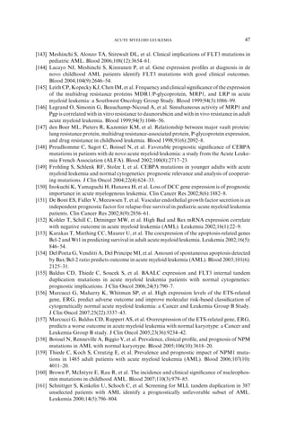 ACUTE MYELOID LEUKEMIA                                        47

[143] Meshinchi S, Alonzo TA, Stirewalt DL, et al. Clinical implications of FLT3 mutations in
      pediatric AML. Blood 2006;108(12):3654–61.
[144] Lacayo NJ, Meshinchi S, Kinnunen P, et al. Gene expression proﬁles at diagnosis in de
      novo childhood AML patients identify FLT3 mutations with good clinical outcomes.
      Blood 2004;104(9):2646–54.
[145] Leith CP, Kopecky KJ, Chen IM, et al. Frequency and clinical signiﬁcance of the expression
      of the multidrug resistance proteins MDR1/P-glycoprotein, MRP1, and LRP in acute
      myeloid leukemia: a Southwest Oncology Group Study. Blood 1999;94(3):1086–99.
[146] Legrand O, Simonin G, Beauchamp-Nicoud A, et al. Simultaneous activity of MRP1 and
      Pgp is correlated with in vitro resistance to daunorubicin and with in vivo resistance in adult
      acute myeloid leukemia. Blood 1999;94(3):1046–56.
[147] den Boer ML, Pieters R, Kazemier KM, et al. Relationship between major vault protein/
      lung resistance protein, multidrug resistance-associated protein, P-glycoprotein expression,
      and drug resistance in childhood leukemia. Blood 1998;91(6):2092–8.
[148] Preudhomme C, Sagot C, Boissel N, et al. Favorable prognostic signiﬁcance of CEBPA
      mutations in patients with de novo acute myeloid leukemia: a study from the Acute Leuke-
      mia French Association (ALFA). Blood 2002;100(8):2717–23.
[149] Frohling S, Schlenk RF, Stolze I, et al. CEBPA mutations in younger adults with acute
      myeloid leukemia and normal cytogenetics: prognostic relevance and analysis of cooperat-
      ing mutations. J Clin Oncol 2004;22(4):624–33.
[150] Inokuchi K, Yamaguchi H, Hanawa H, et al. Loss of DCC gene expression is of prognostic
      importance in acute myelogenous leukemia. Clin Cancer Res 2002;8(6):1882–8.
[151] De Bont ES, Fidler V, Meeuwsen T, et al. Vascular endothelial growth factor secretion is an
      independent prognostic factor for relapse-free survival in pediatric acute myeloid leukemia
      patients. Clin Cancer Res 2002;8(9):2856–61.
[152] Kohler T, Schill C, Deininger MW, et al. High Bad and Bax mRNA expression correlate
      with negative outcome in acute myeloid leukemia (AML). Leukemia 2002;16(1):22–9.
[153] Karakas T, Miething CC, Maurer U, et al. The coexpression of the apoptosis-related genes
      Bcl-2 and Wt1 in predicting survival in adult acute myeloid leukemia. Leukemia 2002;16(5):
      846–54.
[154] Del Poeta G, Venditti A, Del Principe MI, et al. Amount of spontaneous apoptosis detected
      by Bax/Bcl-2 ratio predicts outcome in acute myeloid leukemia (AML). Blood 2003;101(6):
      2125–31.
[155] Baldus CD, Thiede C, Soucek S, et al. BAALC expression and FLT3 internal tandem
      duplication mutations in acute myeloid leukemia patients with normal cytogenetics:
      prognostic implications. J Clin Oncol 2006;24(5):790–7.
[156] Marcucci G, Maharry K, Whitman SP, et al. High expression levels of the ETS-related
      gene, ERG, predict adverse outcome and improve molecular risk-based classiﬁcation of
      cytogenetically normal acute myeloid leukemia: a Cancer and Leukemia Group B Study.
      J Clin Oncol 2007;25(22):3337–43.
[157] Marcucci G, Baldus CD, Ruppert AS, et al. Overexpression of the ETS-related gene, ERG,
      predicts a worse outcome in acute myeloid leukemia with normal karyotype: a Cancer and
      Leukemia Group B study. J Clin Oncol 2005;23(36):9234–42.
[158] Boissel N, Renneville A, Biggio V, et al. Prevalence, clinical proﬁle, and prognosis of NPM
      mutations in AML with normal karyotype. Blood 2005;106(10):3618–20.
[159] Thiede C, Koch S, Creutzig E, et al. Prevalence and prognostic impact of NPM1 muta-
      tions in 1485 adult patients with acute myeloid leukemia (AML). Blood 2006;107(10):
      4011–20.
[160] Brown P, McIntyre E, Rau R, et al. The incidence and clinical signiﬁcance of nucleophos-
      min mutations in childhood AML. Blood 2007;110(3):979–85.
[161] Schnittger S, Kinkelin U, Schoch C, et al. Screening for MLL tandem duplication in 387
      unselected patients with AML identify a prognostically unfavorable subset of AML.
      Leukemia 2000;14(5):796–804.
 