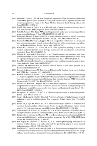 48                                        RUBNITZ   et al

[162] Dohner K, Tobis K, Ulrich R, et al. Prognostic signiﬁcance of partial tandem duplications
      of the MLL gene in adult patients 16 to 60 years old with acute myeloid leukemia and
      normal cytogenetics: a study of the Acute Myeloid Leukemia Study Group Ulm. J Clin
      Oncol 2002;20(15):3254–61.
[163] Yagi T, Morimoto A, Eguchi M, et al. Identiﬁcation of a gene expression signature associ-
      ated with pediatric AML prognosis. Blood 2003;102(5):1849–56.
[164] Valk PJ, Verhaak RG, Beijen MA, et al. Prognostically useful gene-expression proﬁles in
      acute myeloid leukemia. N Engl J Med 2004;350(16):1617–28.
[165] Bullinger L, Dohner K, Bair E, et al. Use of gene-expression proﬁling to identify prognostic
      subclasses in adult acute myeloid leukemia. N Engl J Med 2004;350(16):1605–16.
[166] Radmacher MD, Marcucci G, Ruppert AS, et al. Independent conﬁrmation of a prognostic
      gene-expression signature in adult acute myeloid leukemia with a normal karyotype: a Can-
      cer and Leukemia Group B study. Blood 2006;108(5):1677–83.
[167] Wilson CS, Davidson GS, Martin SB, et al. Gene expression proﬁling of adult acute
      myeloid leukemia identiﬁes novel biologic clusters for risk classiﬁcation and outcome
      prediction. Blood 2006;108(2):685–96.
[168] Mrozek K, Marcucci G, Paschka P, et al. Clinical relevance of mutations and gene-
      expression changes in adult acute myeloid leukemia with normal cytogenetics: are we ready
      for a prognostically prioritized molecular classiﬁcation? Blood 2007;109(2):431–48.
[169] Ross ME, Mahfouz R, Onciu M, et al. Gene expression proﬁling of pediatric acute myelog-
      enous leukemia. Blood 2004;104(12):3679–87.
[170] Campana D. Determination of minimal residual disease in leukaemia patients. Br J
      Haematol 2003;121(6):823–38.
[171] Creutzig U, Zimmermann M, Ritter J, et al. Deﬁnition of a standard-risk group in children
      with AML. Br J Haematol 1999;104(3):630–9.
[172] Kern W, Haferlach T, Schoch C, et al. Early blast clearance by remission induction therapy
      is a major independent prognostic factor for both achievement of complete remission and
      long-term outcome in acute myeloid leukemia: data from the German AML Cooperative
      Group (AMLCG) 1992 Trial. Blood 2003;101(1):64–70.
[173] Marcucci G, Mrozek K, Ruppert AS, et al. Abnormal cytogenetics at date of morphologic
      complete remission predicts short overall and disease-free survival, and higher relapse rate
      in adult acute myeloid leukemia: results from Cancer and Leukemia Group B study 8461.
      J Clin Oncol 2004;22(12):2410–8.
[174] Szczepanski T, Orfao A, van DV, et al. Minimal residual disease in leukaemia patients.
      Lancet Oncol 2001;2(7):409–17.
[175] Sievers EL, Lange BJ, Buckley JD, et al. Prediction of relapse of pediatric acute myeloid
      leukemia by use of multidimensional ﬂow cytometry. J Natl Cancer Inst 1996;88(20):
      1483–8.
[176] Sievers EL, Lange BJ, Alonzo TA, et al. Immunophenotypic evidence of leukemia after
      induction therapy predicts relapse: results from a prospective Children’s Cancer Group
      study of 252 patients with acute myeloid leukemia. Blood 2003;101(9):3398–406.
[177] Coustan-Smith E, Ribeiro RC, Rubnitz JE, et al. Clinical signiﬁcance of residual disease
      during treatment in childhood acute myeloid leukaemia. Br J Haematol 2003;123(2):243–52.
[178] Langebrake C, Creutzig U, Dworzak M, et al. Residual disease monitoring in childhood
      acute myeloid leukemia by multiparameter ﬂow cytometry: the MRD-AML-BFM Study
      Group. J Clin Oncol 2006;24(22):3686–92.
[179] San Miguel JF, Martinez A, Macedo A, et al. Immunophenotyping investigation of
      minimal residual disease is a useful approach for predicting relapse in acute myeloid
      leukemia patients. Blood 1997;90(6):2465–70.
[180] San Miguel JF, Vidriales MB, Lopez-Berges C, et al. Early immunophenotypical evaluation
      of minimal residual disease in acute myeloid leukemia identiﬁes diﬀerent patient risk groups
      and may contribute to postinduction treatment stratiﬁcation. Blood 2001;98(6):1746–51.
 
