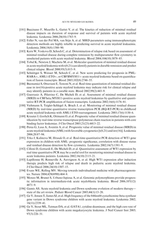 ACUTE MYELOID LEUKEMIA                                      49

[181] Buccisano F, Maurillo L, Gattei V, et al. The kinetics of reduction of minimal residual
      disease impacts on duration of response and survival of patients with acute myeloid
      leukemia. Leukemia 2006;20(10):1783–9.
[182] Feller N, van der Pol MA, van Stijn A, et al. MRD parameters using immunophenotypic
      detection methods are highly reliable in predicting survival in acute myeloid leukaemia.
      Leukemia 2004;18(8):1380–90.
[183] Kern W, Voskova D, Schoch C, et al. Determination of relapse risk based on assessment of
      minimal residual disease during complete remission by multiparameter ﬂow cytometry in
      unselected patients with acute myeloid leukemia. Blood 2004;104(10):3078–85.
[184] Tobal K, Newton J, Macheta M, et al. Molecular quantitation of minimal residual disease
      in acute myeloid leukemia with t(8;21) can identify patients in durable remission and predict
      clinical relapse. Blood 2000;95(3):815–9.
[185] Schnittger S, Weisser M, Schoch C, et al. New score predicting for prognosis in PML-
      RARAþ, AML1-ETOþ, or CBFBMYH11þ acute myeloid leukemia based on quantiﬁca-
      tion of fusion transcripts. Blood 2003;102(8):2746–55.
[186] Buonamici S, Ottaviani E, Testoni N, et al. Real-time quantitation of minimal residual dis-
      ease in inv(16)-positive acute myeloid leukemia may indicate risk for clinical relapse and
      may identify patients in a curable state. Blood 2002;99(2):443–9.
[187] Guerrasio A, Pilatrino C, De Micheli D, et al. Assessment of minimal residual disease
      (MRD) in CBFbeta/MYH11-positive acute myeloid leukemias by qualitative and quanti-
      tative RT-PCR ampliﬁcation of fusion transcripts. Leukemia 2002;16(6):1176–81.
[188] Viehmann S, Teigler-Schlegel A, Bruch J, et al. Monitoring of minimal residual disease
      (MRD) by real-time quantitative reverse transcription PCR (RQ-RT-PCR) in childhood
      acute myeloid leukemia with AML1/ETO rearrangement. Leukemia 2003;17(6):1130–6.
[189] Krauter J, Gorlich K, Ottmann O, et al. Prognostic value of minimal residual disease quan-
      tiﬁcation by real-time reverse transcriptase polymerase chain reaction in patients with core
      binding factor leukemias. J Clin Oncol 2003;21(23):4413–22.
[190] Perea G, Lasa A, Aventin A, et al. Prognostic value of minimal residual disease (MRD) in
      acute myeloid leukemia (AML) with favorable cytogenetics [t(8;21) and inv(16)]. Leukemia
      2006;20:87–94.
[191] Trka J, Kalinova M, Hrusak O, et al. Real-time quantitative PCR detection of WT1 gene
      expression in children with AML: prognostic signiﬁcance, correlation with disease status
      and residual disease detection by ﬂow cytometry. Leukemia 2002;16(7):1381–9.
[192] Cilloni D, Gottardi E, De Micheli D, et al. Quantitative assessment of WT1 expression by
      real time quantitative PCR may be a useful tool for monitoring minimal residual disease in
      acute leukemia patients. Leukemia 2002;16(10):2115–21.
[193] Lapillonne H, Renneville A, Auvrignon A, et al. High WT1 expression after induction
      therapy predicts high risk of relapse and death in pediatric acute myeloid leukemia.
      J Clin Oncol 2006;24(10):1507–15.
[194] Evans WE, Relling MV. Moving towards individualized medicine with pharmacogenom-
      ics. Nature 2004;429(6990):464–8.
[195] Monzo M, Brunet S, Urbano-Ispizua A, et al. Genomic polymorphisms provide prognos-
      tic information in intermediate-risk acute myeloblastic leukemia. Blood 2006;107(12):
      4871–9.
[196] Gamis AS. Acute myeloid leukemia and Down syndrome evolution of modern therapyd
      state of the art review. Pediatr Blood Cancer 2005;44(1):13–20.
[197] Ge Y, Jensen T, James SJ, et al. High frequency of the 844ins68 cystathionine-beta-synthase
      gene variant in Down syndrome children with acute myeloid leukemia. Leukemia 2002;
      16(11):2339–41.
[198] Ge Y, Stout ML, Tatman DA, et al. GATA1, cytidine deaminase, and the high cure rate of
      Down syndrome children with acute megakaryocytic leukemia. J Natl Cancer Inst 2005;
      97(3):226–31.
 