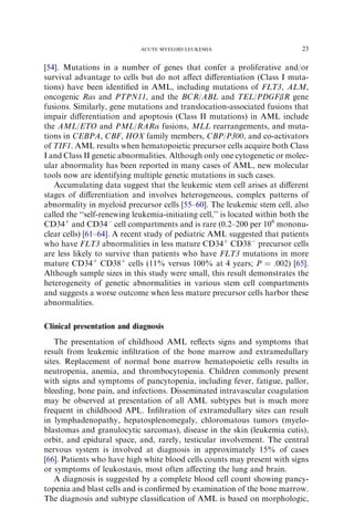 ACUTE MYELOID LEUKEMIA                            23

[54]. Mutations in a number of genes that confer a proliferative and/or
survival advantage to cells but do not aﬀect diﬀerentiation (Class I muta-
tions) have been identiﬁed in AML, including mutations of FLT3, ALM,
oncogenic Ras and PTPN11, and the BCR/ABL and TEL/PDGFbR gene
fusions. Similarly, gene mutations and translocation-associated fusions that
impair diﬀerentiation and apoptosis (Class II mutations) in AML include
the AML/ETO and PML/RARa fusions, MLL rearrangements, and muta-
tions in CEBPA, CBF, HOX family members, CBP/P300, and co-activators
of TIF1. AML results when hematopoietic precursor cells acquire both Class
I and Class II genetic abnormalities. Although only one cytogenetic or molec-
ular abnormality has been reported in many cases of AML, new molecular
tools now are identifying multiple genetic mutations in such cases.
   Accumulating data suggest that the leukemic stem cell arises at diﬀerent
stages of diﬀerentiation and involves heterogeneous, complex patterns of
abnormality in myeloid precursor cells [55–60]. The leukemic stem cell, also
called the ‘‘self-renewing leukemia-initiating cell,’’ is located within both the
CD34þ and CD34À cell compartments and is rare (0.2–200 per 106 mononu-
clear cells) [61–64]. A recent study of pediatric AML suggested that patients
who have FLT3 abnormalities in less mature CD34þ CD38À precursor cells
are less likely to survive than patients who have FLT3 mutations in more
mature CD34þ CD38þ cells (11% versus 100% at 4 years; P ¼ .002) [65].
Although sample sizes in this study were small, this result demonstrates the
heterogeneity of genetic abnormalities in various stem cell compartments
and suggests a worse outcome when less mature precursor cells harbor these
abnormalities.

Clinical presentation and diagnosis
   The presentation of childhood AML reﬂects signs and symptoms that
result from leukemic inﬁltration of the bone marrow and extramedullary
sites. Replacement of normal bone marrow hematopoietic cells results in
neutropenia, anemia, and thrombocytopenia. Children commonly present
with signs and symptoms of pancytopenia, including fever, fatigue, pallor,
bleeding, bone pain, and infections. Disseminated intravascular coagulation
may be observed at presentation of all AML subtypes but is much more
frequent in childhood APL. Inﬁltration of extramedullary sites can result
in lymphadenopathy, hepatosplenomegaly, chloromatous tumors (myelo-
blastomas and granulocytic sarcomas), disease in the skin (leukemia cutis),
orbit, and epidural space, and, rarely, testicular involvement. The central
nervous system is involved at diagnosis in approximately 15% of cases
[66]. Patients who have high white blood cells counts may present with signs
or symptoms of leukostasis, most often aﬀecting the lung and brain.
   A diagnosis is suggested by a complete blood cell count showing pancy-
topenia and blast cells and is conﬁrmed by examination of the bone marrow.
The diagnosis and subtype classiﬁcation of AML is based on morphologic,
 