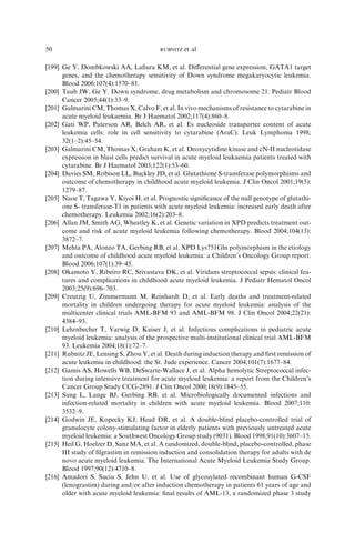 50                                       RUBNITZ   et al

[199] Ge Y, Dombkowski AA, Laﬁura KM, et al. Diﬀerential gene expression, GATA1 target
      genes, and the chemotherapy sensitivity of Down syndrome megakaryocytic leukemia.
      Blood 2006;107(4):1570–81.
[200] Taub JW, Ge Y. Down syndrome, drug metabolism and chromosome 21. Pediatr Blood
      Cancer 2005;44(1):33–9.
[201] Galmarini CM, Thomas X, Calvo F, et al. In vivo mechanisms of resistance to cytarabine in
      acute myeloid leukaemia. Br J Haematol 2002;117(4):860–8.
[202] Gati WP, Paterson AR, Belch AR, et al. Es nucleoside transporter content of acute
      leukemia cells: role in cell sensitivity to cytarabine (AraC). Leuk Lymphoma 1998;
      32(1–2):45–54.
[203] Galmarini CM, Thomas X, Graham K, et al. Deoxycytidine kinase and cN-II nucleotidase
      expression in blast cells predict survival in acute myeloid leukaemia patients treated with
      cytarabine. Br J Haematol 2003;122(1):53–60.
[204] Davies SM, Robison LL, Buckley JD, et al. Glutathione S-transferase polymorphisms and
      outcome of chemotherapy in childhood acute myeloid leukemia. J Clin Oncol 2001;19(5):
      1279–87.
[205] Naoe T, Tagawa Y, Kiyoi H, et al. Prognostic signiﬁcance of the null genotype of glutathi-
      one S- transferase-T1 in patients with acute myeloid leukemia: increased early death after
      chemotherapy. Leukemia 2002;16(2):203–8.
[206] Allan JM, Smith AG, Wheatley K, et al. Genetic variation in XPD predicts treatment out-
      come and risk of acute myeloid leukemia following chemotherapy. Blood 2004;104(13):
      3872–7.
[207] Mehta PA, Alonzo TA, Gerbing RB, et al. XPD Lys751Gln polymorphism in the etiology
      and outcome of childhood acute myeloid leukemia: a Children’s Oncology Group report.
      Blood 2006;107(1):39–45.
[208] Okamoto Y, Ribeiro RC, Srivastava DK, et al. Viridans streptococcal sepsis: clinical fea-
      tures and complications in childhood acute myeloid leukemia. J Pediatr Hematol Oncol
      2003;25(9):696–703.
[209] Creutzig U, Zimmermann M, Reinhardt D, et al. Early deaths and treatment-related
      mortality in children undergoing therapy for acute myeloid leukemia: analysis of the
      multicenter clinical trials AML-BFM 93 and AML-BFM 98. J Clin Oncol 2004;22(21):
      4384–93.
[210] Lehrnbecher T, Varwig D, Kaiser J, et al. Infectious complications in pediatric acute
      myeloid leukemia: analysis of the prospective multi-institutional clinical trial AML-BFM
      93. Leukemia 2004;18(1):72–7.
[211] Rubnitz JE, Lensing S, Zhou Y, et al. Death during induction therapy and ﬁrst remission of
      acute leukemia in childhood: the St. Jude experience. Cancer 2004;101(7):1677–84.
[212] Gamis AS, Howells WB, DeSwarte-Wallace J, et al. Alpha hemolytic Streptococcal infec-
      tion during intensive treatment for acute myeloid leukemia: a report from the Children’s
      Cancer Group Study CCG-2891. J Clin Oncol 2000;18(9):1845–55.
[213] Sung L, Lange BJ, Gerbing RB, et al. Microbiologically documented infections and
      infection-related mortality in children with acute myeloid leukemia. Blood 2007;110:
      3532–9.
[214] Godwin JE, Kopecky KJ, Head DR, et al. A double-blind placebo-controlled trial of
      granulocyte colony-stimulating factor in elderly patients with previously untreated acute
      myeloid leukemia: a Southwest Oncology Group study (9031). Blood 1998;91(10):3607–15.
[215] Heil G, Hoelzer D, Sanz MA, et al. A randomized, double-blind, placebo-controlled, phase
      III study of ﬁlgrastim in remission induction and consolidation therapy for adults with de
      novo acute myeloid leukemia. The International Acute Myeloid Leukemia Study Group.
      Blood 1997;90(12):4710–8.
[216] Amadori S, Suciu S, Jehn U, et al. Use of glycosylated recombinant human G-CSF
      (lenograstim) during and/or after induction chemotherapy in patients 61 years of age and
      older with acute myeloid leukemia: ﬁnal results of AML-13, a randomized phase 3 study
 